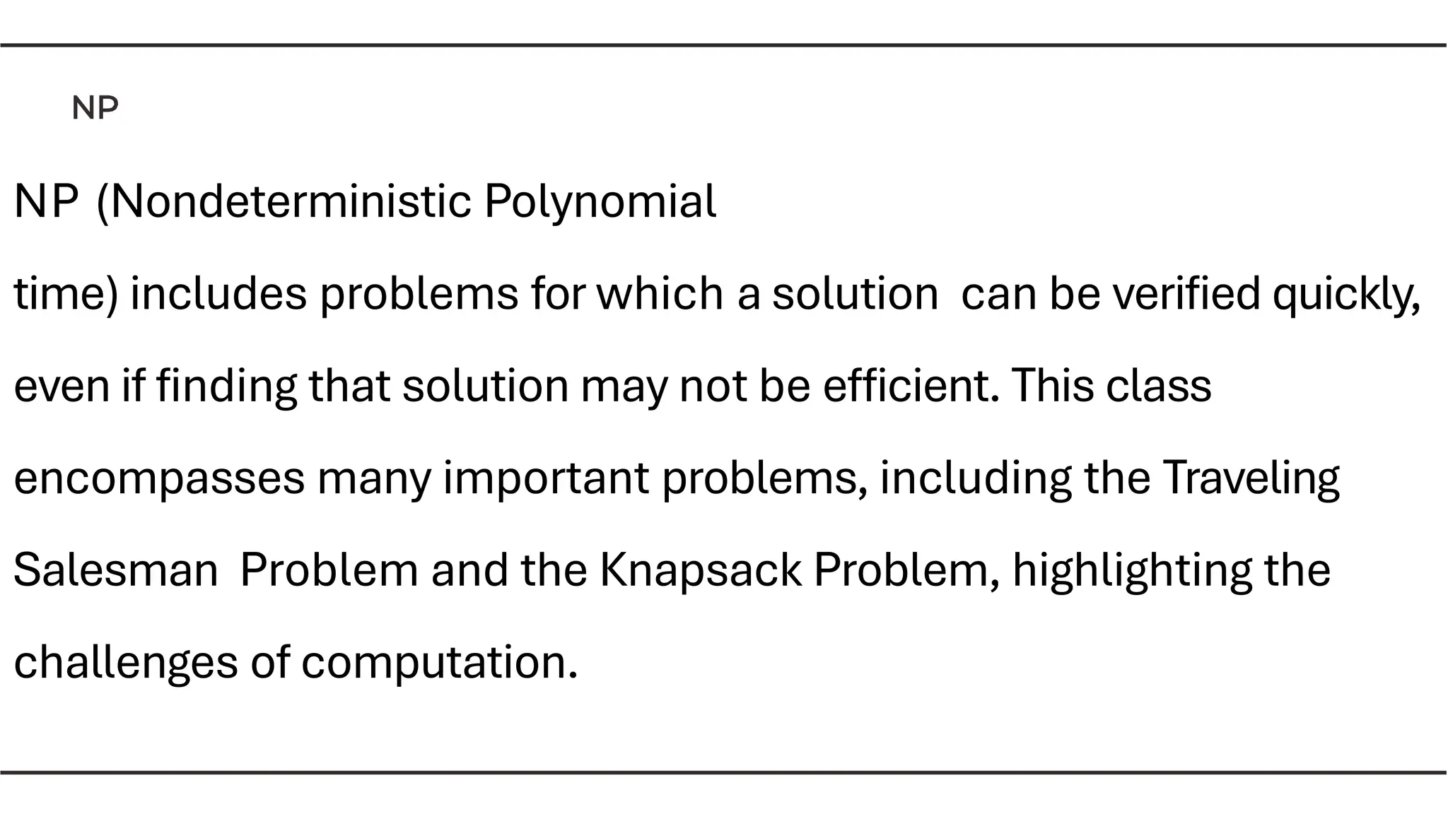 NP (Nondeterministic Polynomial
time) includes problems for which a solution can be veriﬁed quickly,
even if ﬁnding that solution may not be efﬁcient. This class
encompasses many important problems, including the Traveling
Salesman Problem and the Knapsack Problem, highlighting the
challenges of computation.
 