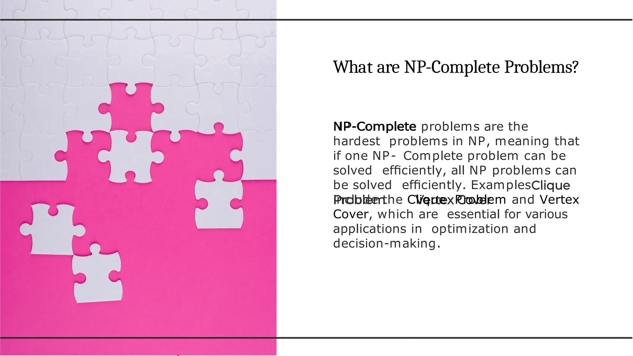 What are NP-Complete Problems?
NP-Complete problems are the
hardest problems in NP, meaning that
if one NP- Complete problem can be
solved efﬁciently, all NP problems can
be solved efﬁciently. Examples
include the Clique Problem and Vertex
Cover, which are essential for various
applications in optimization and
decision-making.
 