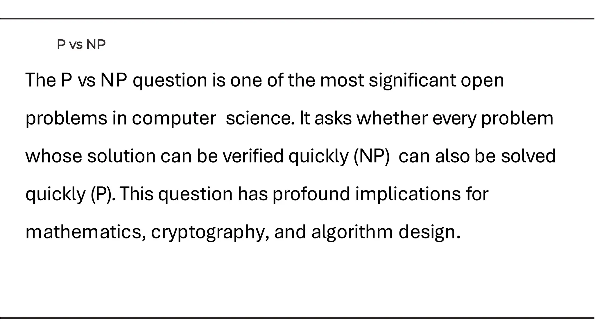 The P vs NP question is one of the most signiﬁcant open
problems in computer science. It asks whether every problem
whose solution can be veriﬁed quickly (NP) can also be solved
quickly (P).This question has profound implications for
mathematics, cryptography, and algorithm design.
 