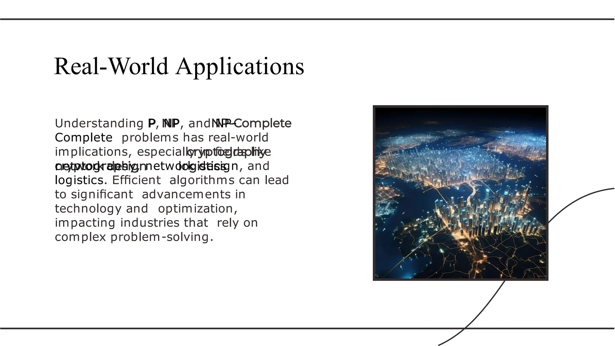 Understanding P, NP, and NP-
Complete problems has real-world
implications, especially in ﬁelds like
cryptography, network design, and
logistics. Efﬁcient algorithms can lead
to signiﬁcant advancements in
technology and optimization,
impacting industries that rely on
complex problem-solving.
Real-World Applications
 