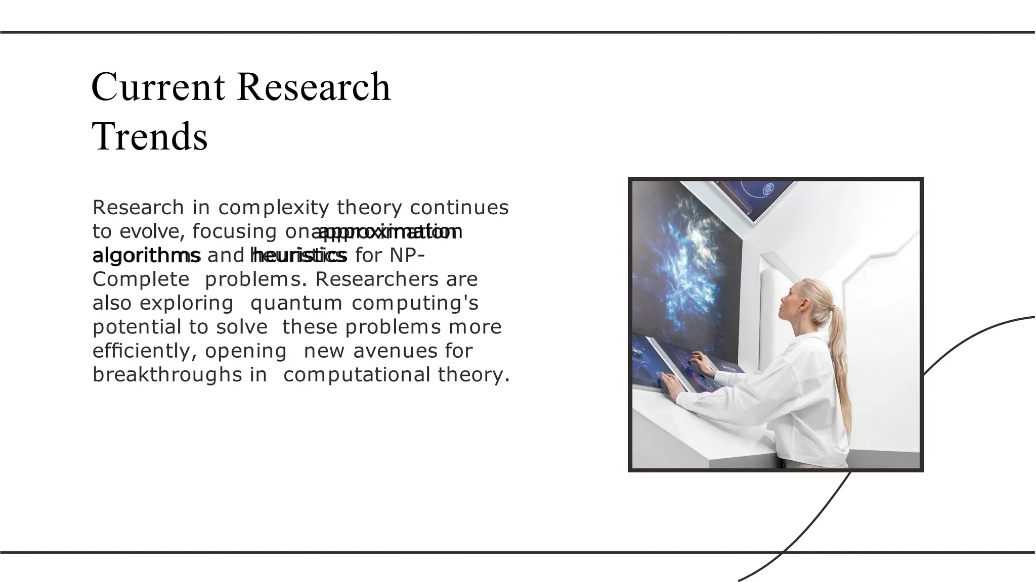 Research in complexity theory continues
to evolve, focusing on approximation
algorithms and heuristics for NP-
Complete problems. Researchers are
also exploring quantum computing's
potential to solve these problems more
efﬁciently, opening new avenues for
breakthroughs in computational theory.
Current Research
Trends
 