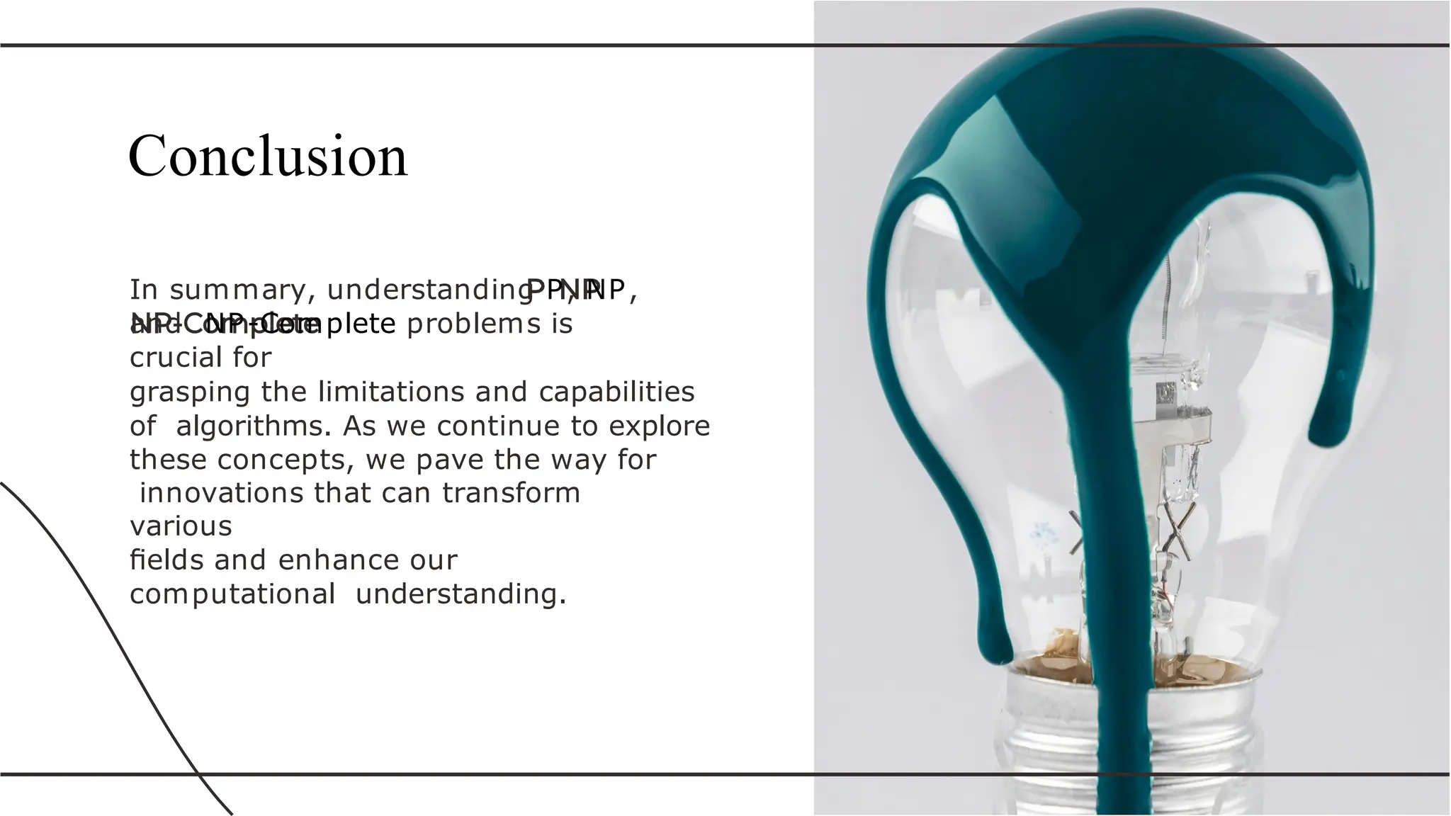 In summary, understanding P, NP,
and NP-Complete problems is
crucial for
grasping the limitations and capabilities
of algorithms. As we continue to explore
these concepts, we pave the way for
innovations that can transform
various
ﬁelds and enhance our
computational understanding.
Conclusion
 