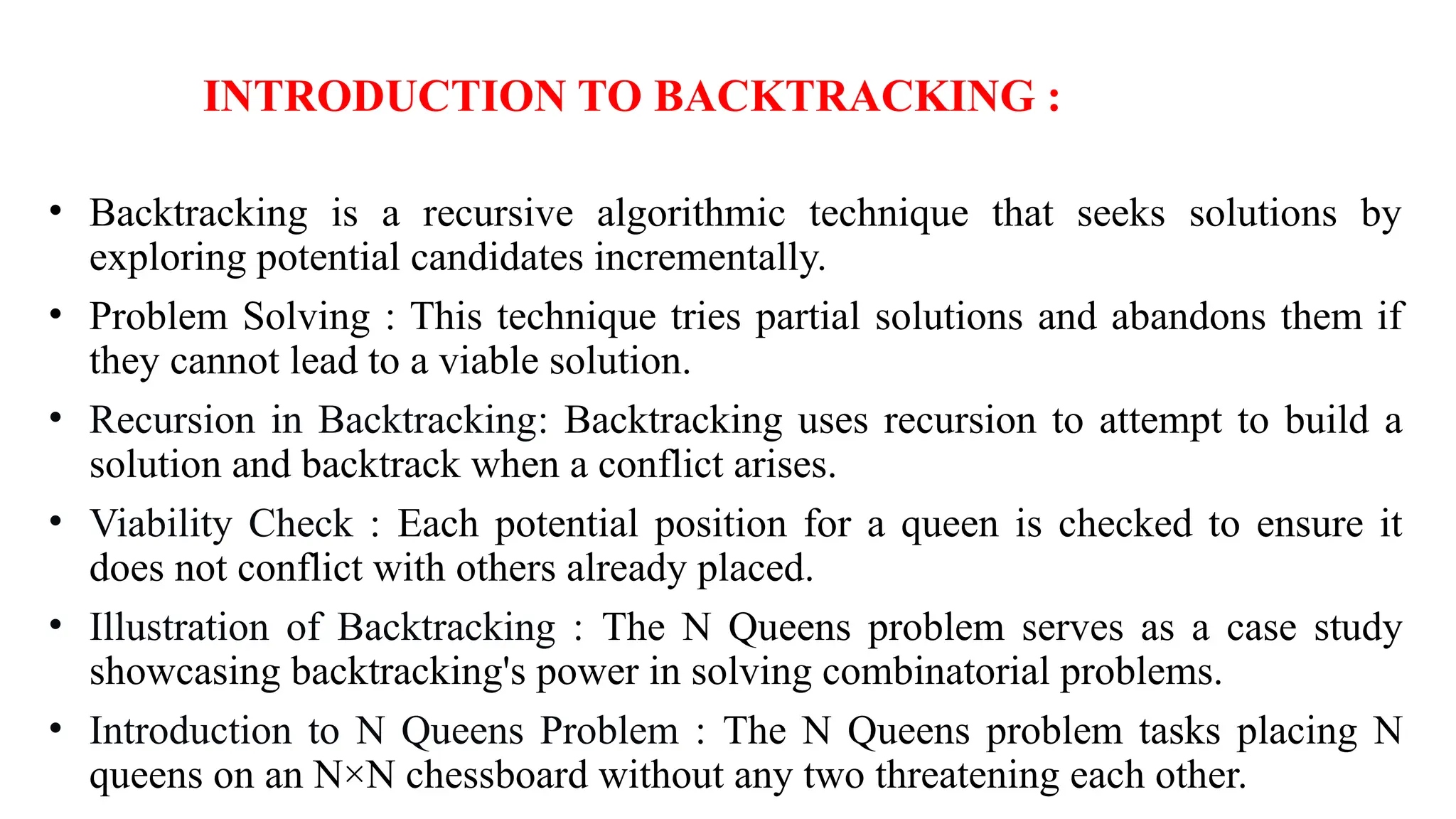 INTRODUCTION TO BACKTRACKING :
• Backtracking is a recursive algorithmic technique that seeks solutions by
exploring potential candidates incrementally.
• Problem Solving : This technique tries partial solutions and abandons them if
they cannot lead to a viable solution.
• Recursion in Backtracking: Backtracking uses recursion to attempt to build a
solution and backtrack when a conflict arises.
• Viability Check : Each potential position for a queen is checked to ensure it
does not conflict with others already placed.
• Illustration of Backtracking : The N Queens problem serves as a case study
showcasing backtracking's power in solving combinatorial problems.
• Introduction to N Queens Problem : The N Queens problem tasks placing N
queens on an N×N chessboard without any two threatening each other.
 