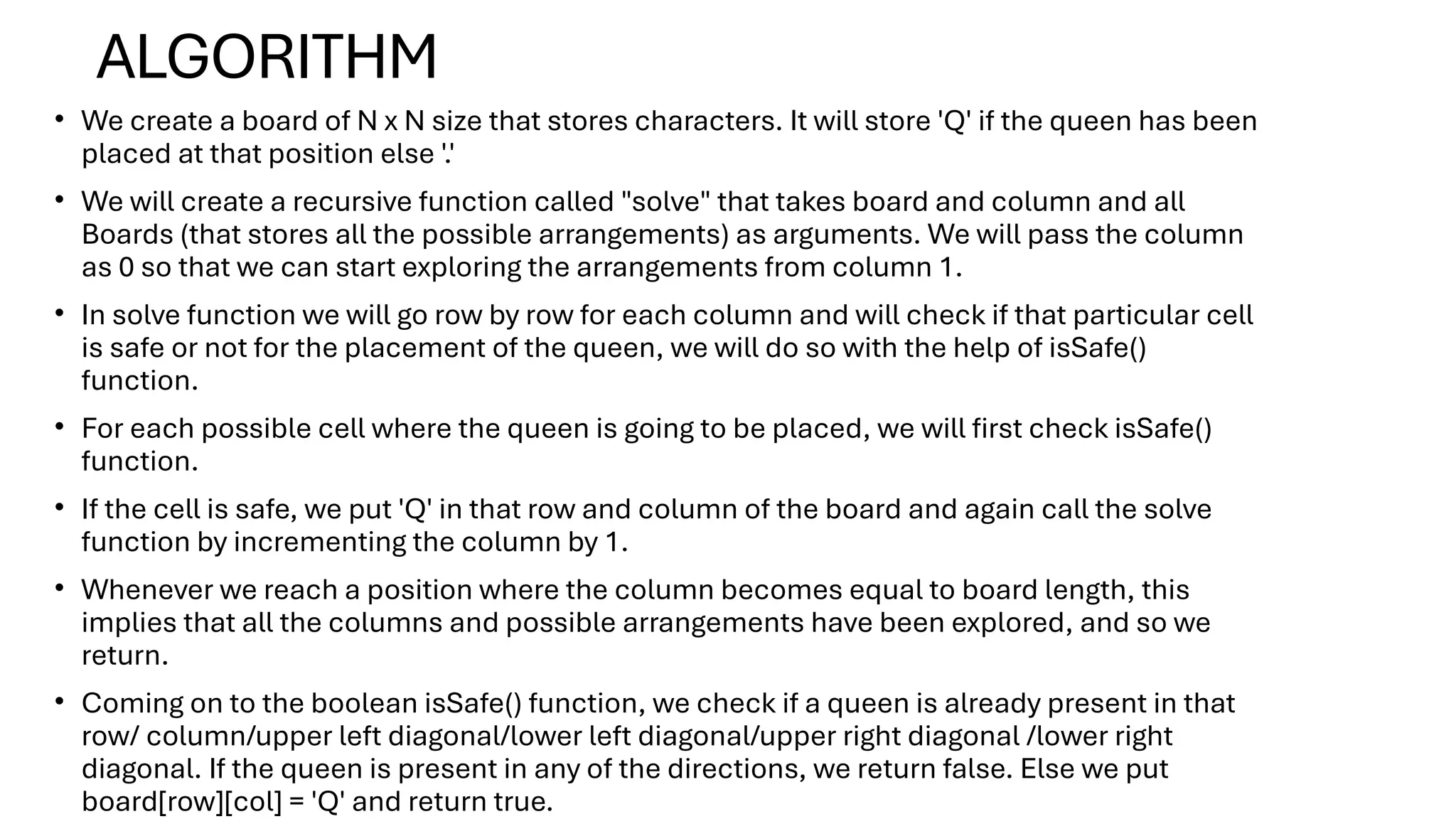 ALGORITHM
• We create a board of N x N size that stores characters. It will store 'Q' if the queen has been
placed at that position else '.'
• We will create a recursive function called "solve" that takes board and column and all
Boards (that stores all the possible arrangements) as arguments. We will pass the column
as 0 so that we can start exploring the arrangements from column 1.
• In solve function we will go row by row for each column and will check if that particular cell
is safe or not for the placement of the queen, we will do so with the help of isSafe()
function.
• For each possible cell where the queen is going to be placed, we will first check isSafe()
function.
• If the cell is safe, we put 'Q' in that row and column of the board and again call the solve
function by incrementing the column by 1.
• Whenever we reach a position where the column becomes equal to board length, this
implies that all the columns and possible arrangements have been explored, and so we
return.
• Coming on to the boolean isSafe() function, we check if a queen is already present in that
row/ column/upper left diagonal/lower left diagonal/upper right diagonal /lower right
diagonal. If the queen is present in any of the directions, we return false. Else we put
board[row][col] = 'Q' and return true.
 