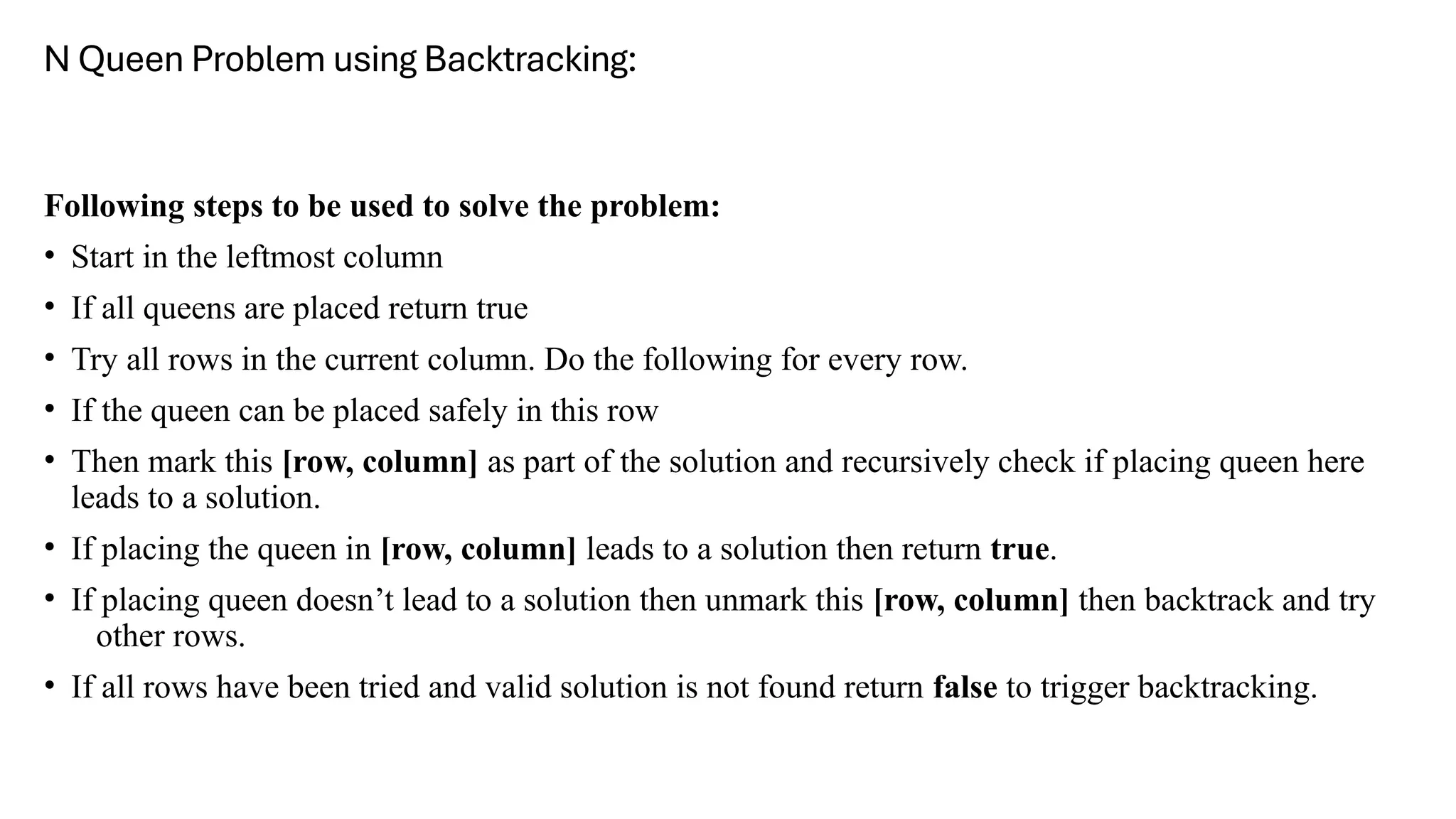 N Queen Problem using Backtracking:
Following steps to be used to solve the problem:
• Start in the leftmost column
• If all queens are placed return true
• Try all rows in the current column. Do the following for every row.
• If the queen can be placed safely in this row
• Then mark this [row, column] as part of the solution and recursively check if placing queen here
leads to a solution.
• If placing the queen in [row, column] leads to a solution then return true.
• If placing queen doesn’t lead to a solution then unmark this [row, column] then backtrack and try
other rows.
• If all rows have been tried and valid solution is not found return false to trigger backtracking.
 