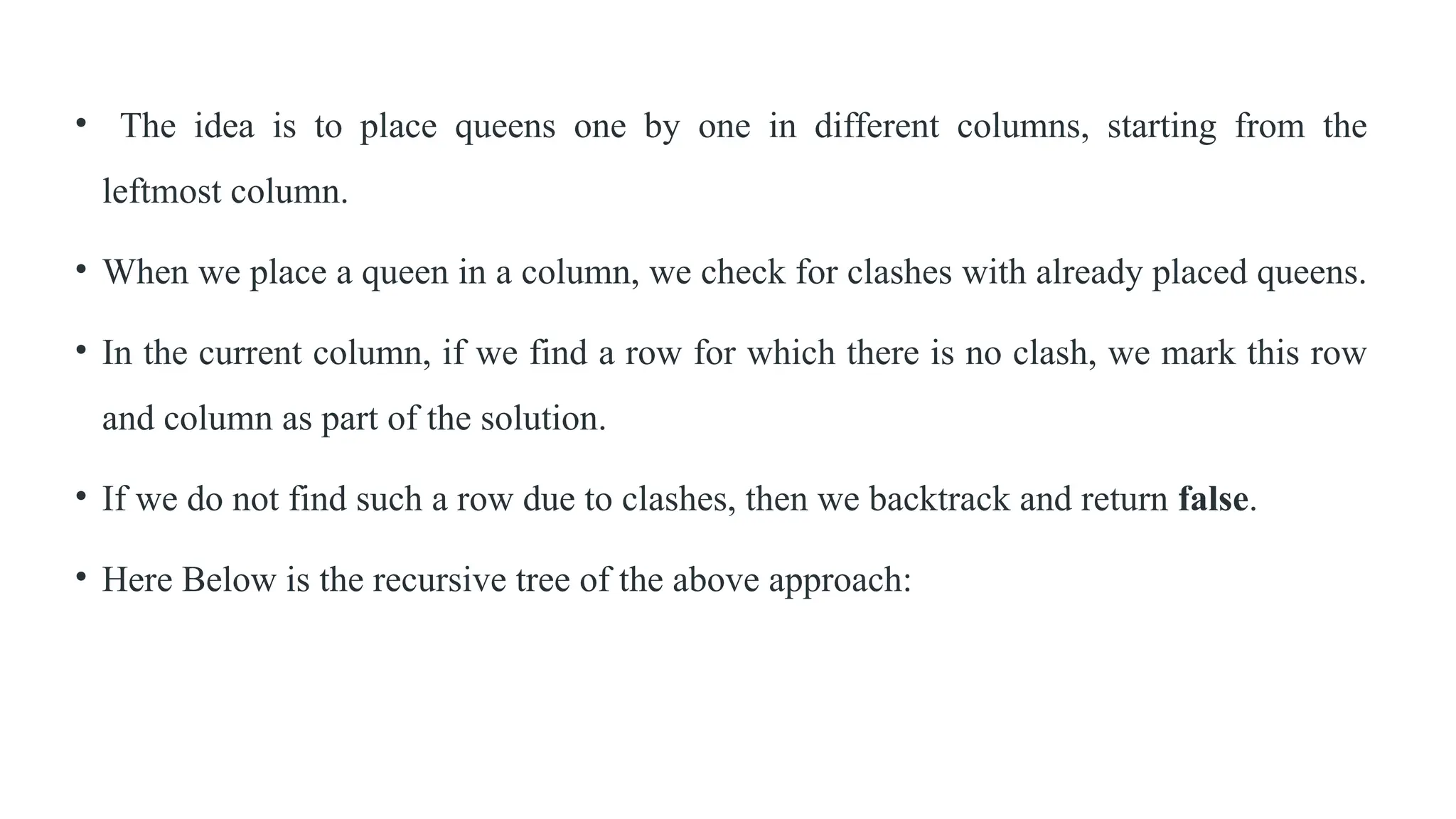 • The idea is to place queens one by one in different columns, starting from the
leftmost column.
• When we place a queen in a column, we check for clashes with already placed queens.
• In the current column, if we find a row for which there is no clash, we mark this row
and column as part of the solution.
• If we do not find such a row due to clashes, then we backtrack and return false.
• Here Below is the recursive tree of the above approach:
 