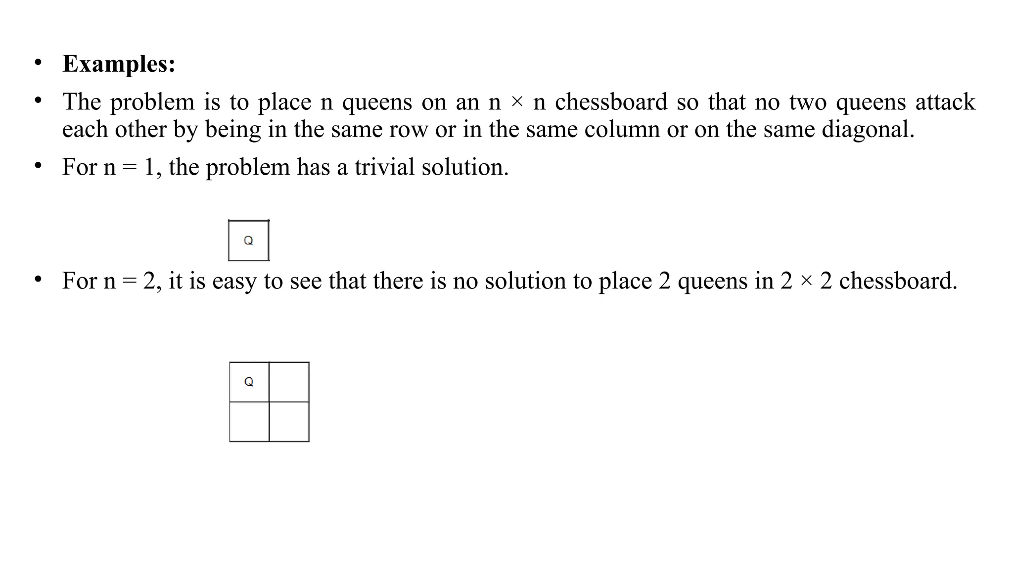 • Examples:
• The problem is to place n queens on an n × n chessboard so that no two queens attack
each other by being in the same row or in the same column or on the same diagonal.
• For n = 1, the problem has a trivial solution.
• For n = 2, it is easy to see that there is no solution to place 2 queens in 2 × 2 chessboard.
 