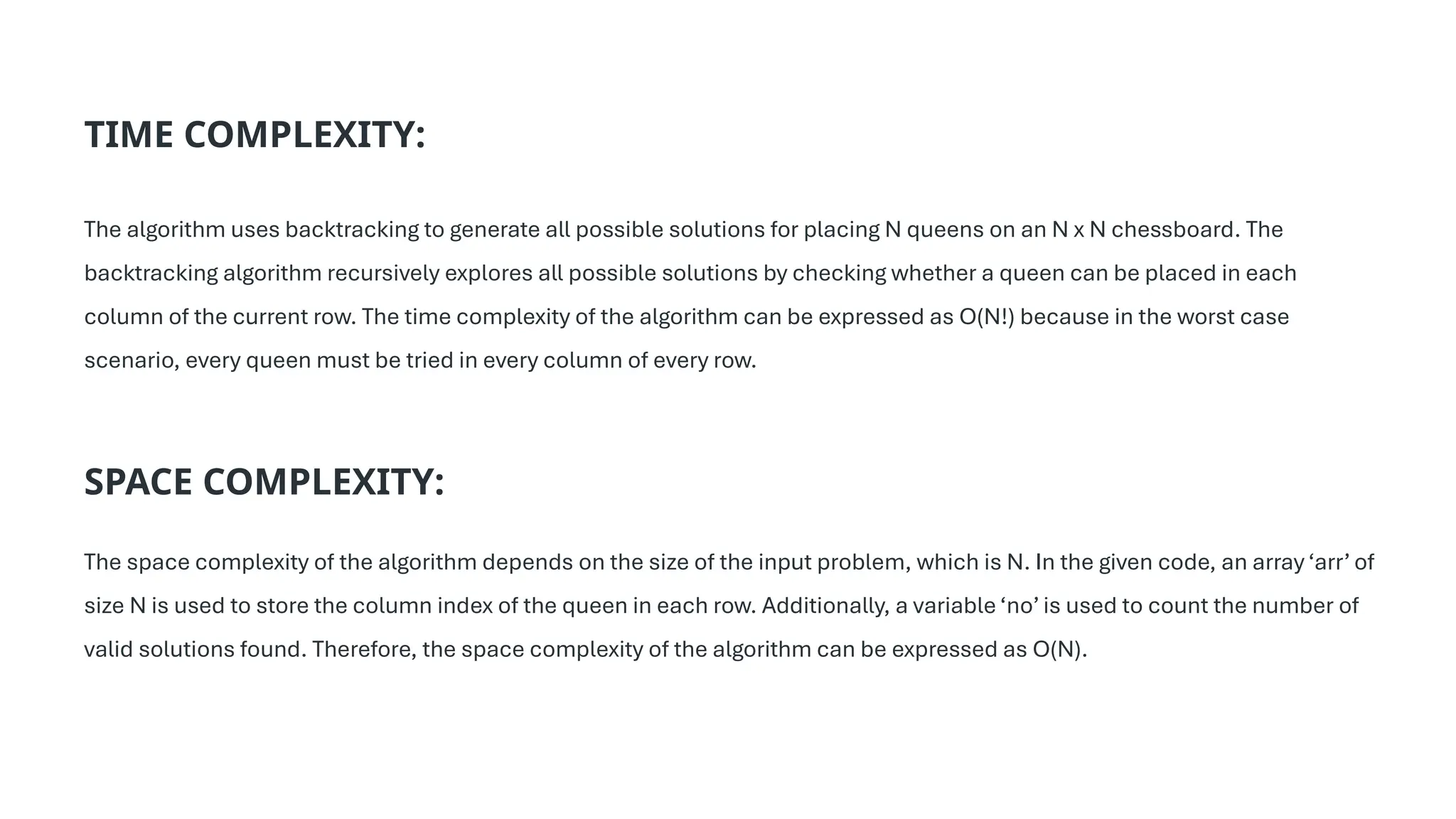 TIME COMPLEXITY:
The algorithm uses backtracking to generate all possible solutions for placing N queens on an N x N chessboard. The
backtracking algorithm recursively explores all possible solutions by checking whether a queen can be placed in each
column of the current row. The time complexity of the algorithm can be expressed as O(N!) because in the worst case
scenario, every queen must be tried in every column of every row.
SPACE COMPLEXITY:
The space complexity of the algorithm depends on the size of the input problem, which is N. In the given code, an array ‘arr’ of
size N is used to store the column index of the queen in each row. Additionally, a variable ‘no’ is used to count the number of
valid solutions found. Therefore, the space complexity of the algorithm can be expressed as O(N).
 