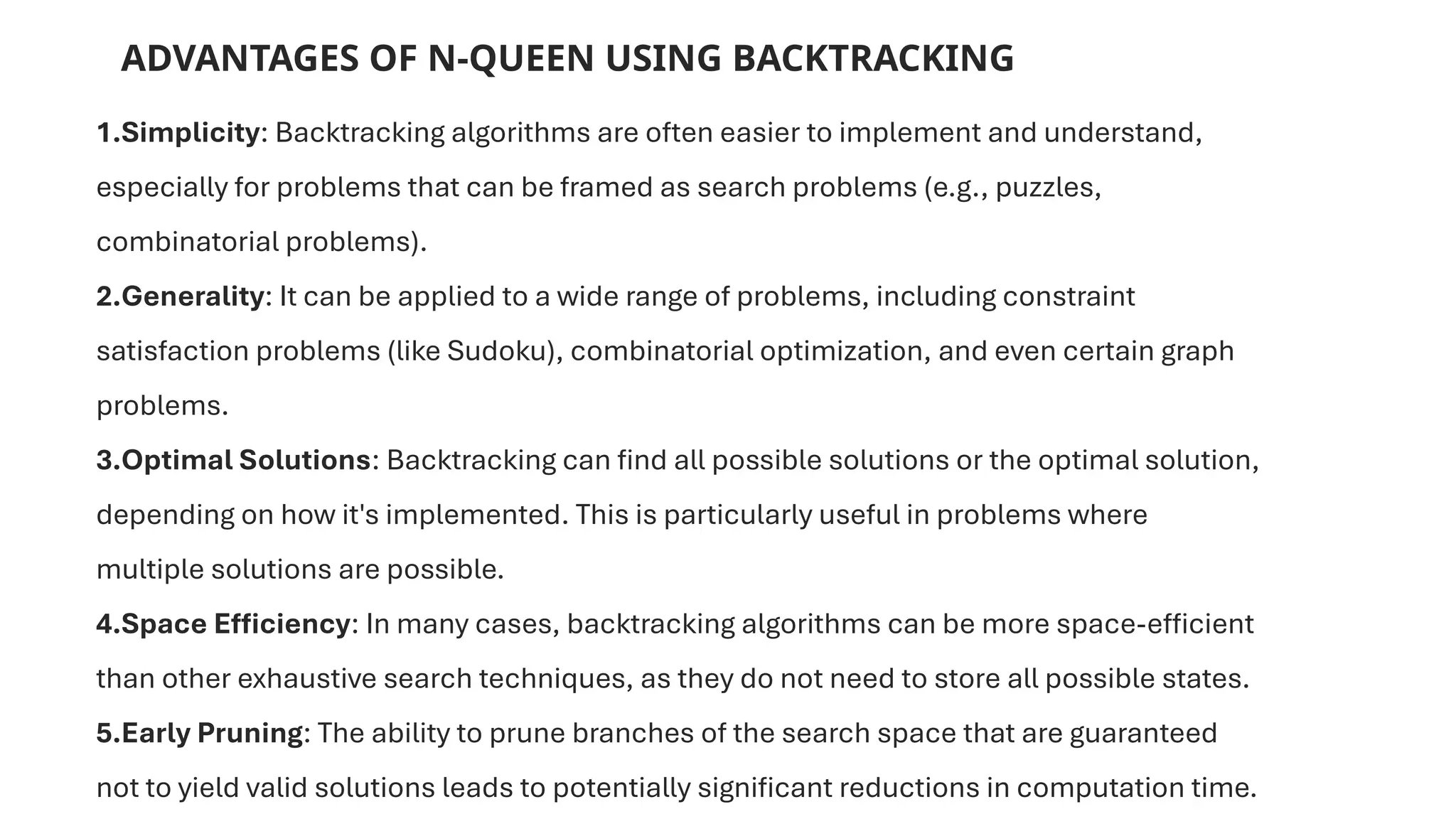 ADVANTAGES OF N-QUEEN USING BACKTRACKING
1.Simplicity: Backtracking algorithms are often easier to implement and understand,
especially for problems that can be framed as search problems (e.g., puzzles,
combinatorial problems).
2.Generality: It can be applied to a wide range of problems, including constraint
satisfaction problems (like Sudoku), combinatorial optimization, and even certain graph
problems.
3.Optimal Solutions: Backtracking can find all possible solutions or the optimal solution,
depending on how it's implemented. This is particularly useful in problems where
multiple solutions are possible.
4.Space Efficiency: In many cases, backtracking algorithms can be more space-efficient
than other exhaustive search techniques, as they do not need to store all possible states.
5.Early Pruning: The ability to prune branches of the search space that are guaranteed
not to yield valid solutions leads to potentially significant reductions in computation time.
 