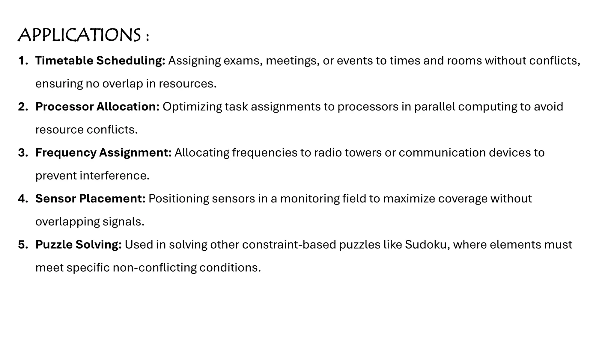 APPLICATIONS :
1. Timetable Scheduling: Assigning exams, meetings, or events to times and rooms without conflicts,
ensuring no overlap in resources.
2. Processor Allocation: Optimizing task assignments to processors in parallel computing to avoid
resource conflicts.
3. Frequency Assignment: Allocating frequencies to radio towers or communication devices to
prevent interference.
4. Sensor Placement: Positioning sensors in a monitoring field to maximize coverage without
overlapping signals.
5. Puzzle Solving: Used in solving other constraint-based puzzles like Sudoku, where elements must
meet specific non-conflicting conditions.
 