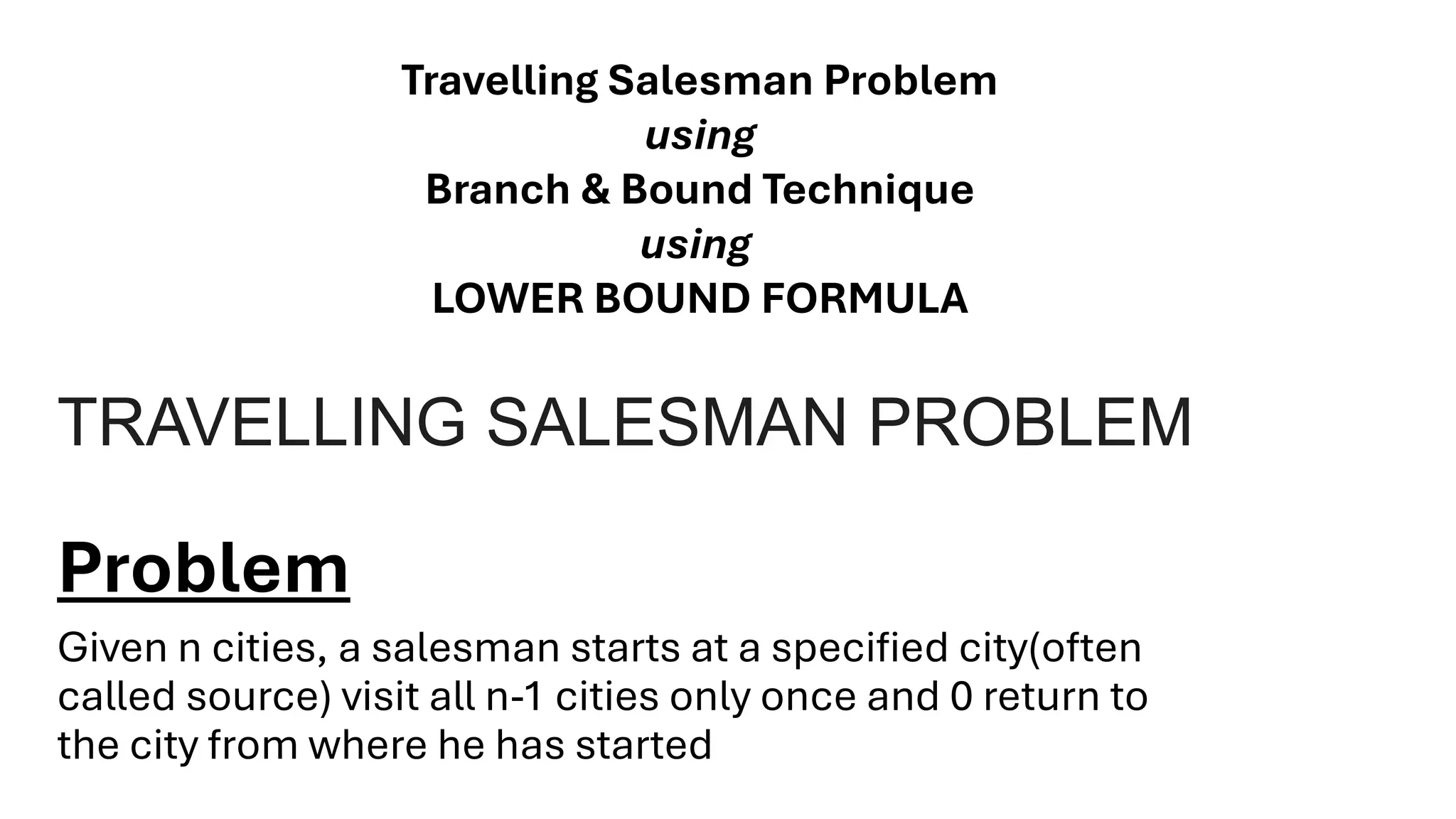 TRAVELLING SALESMAN PROBLEM
Problem
Given n cities, a salesman starts at a specified city(often
called source) visit all n-1 cities only once and 0 return to
the city from where he has started
Travelling Salesman Problem
using
Branch & Bound Technique
using
LOWER BOUND FORMULA
 