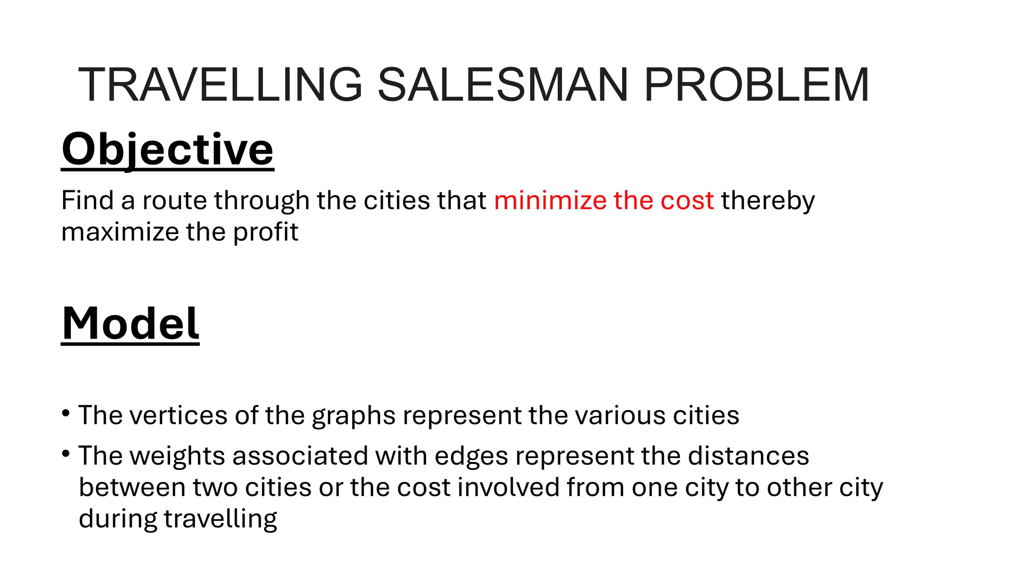 TRAVELLING SALESMAN PROBLEM
Objective
Find a route through the cities that minimize the cost thereby
maximize the profit
Model
• The vertices of the graphs represent the various cities
• The weights associated with edges represent the distances
between two cities or the cost involved from one city to other city
during travelling
 
