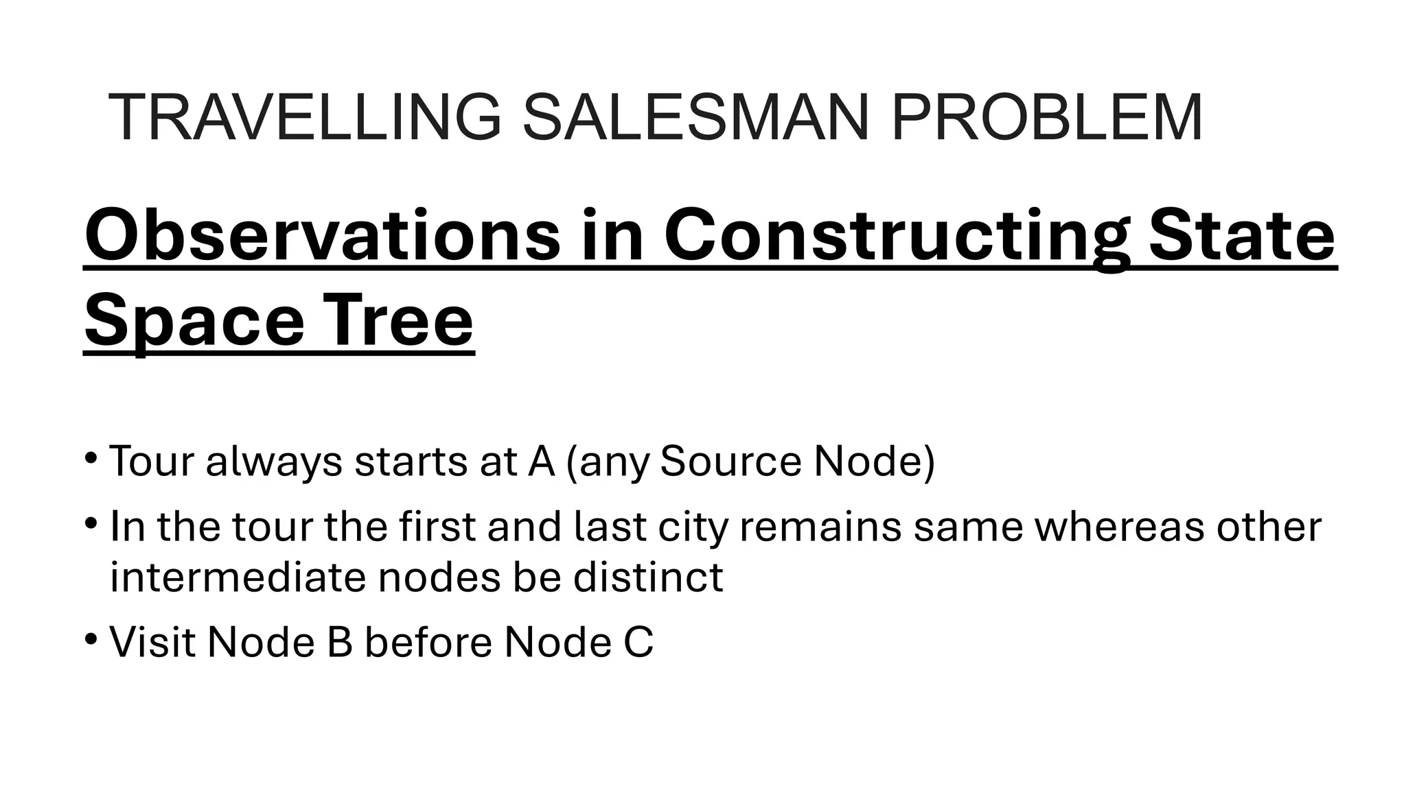 TRAVELLING SALESMAN PROBLEM
Observations in Constructing State
Space Tree
• Tour always starts at A (any Source Node)
• In the tour the first and last city remains same whereas other
intermediate nodes be distinct
• Visit Node B before Node C
 
