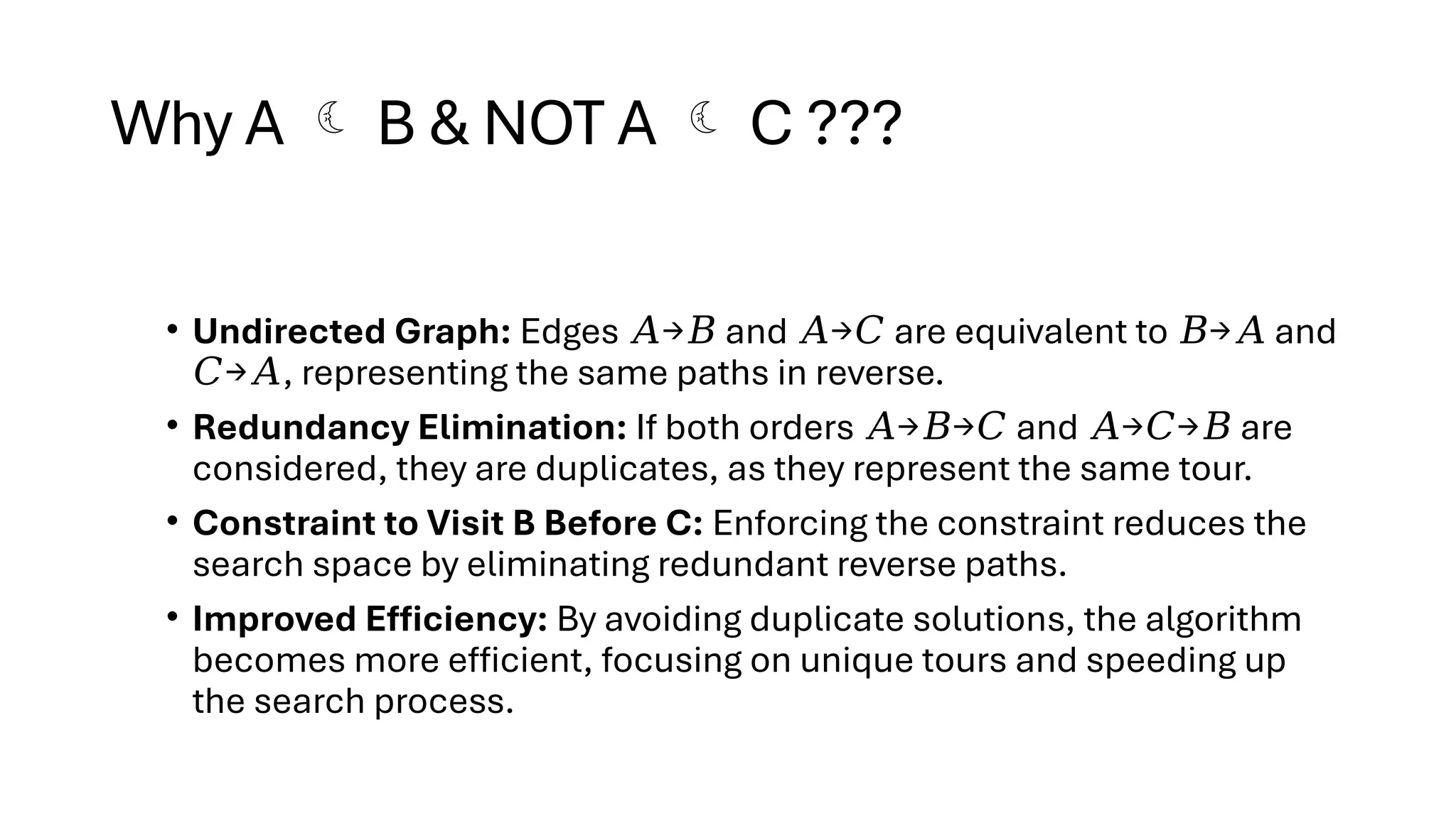 Why A  B & NOT A  C ???
• Undirected Graph: Edges → and → are equivalent to → and
𝐴 𝐵 𝐴 𝐶 𝐵 𝐴
→ , representing the same paths in reverse.
𝐶 𝐴
• Redundancy Elimination: If both orders → → and → → are
𝐴 𝐵 𝐶 𝐴 𝐶 𝐵
considered, they are duplicates, as they represent the same tour.
• Constraint to Visit B Before C: Enforcing the constraint reduces the
search space by eliminating redundant reverse paths.
• Improved Efficiency: By avoiding duplicate solutions, the algorithm
becomes more efficient, focusing on unique tours and speeding up
the search process.
 