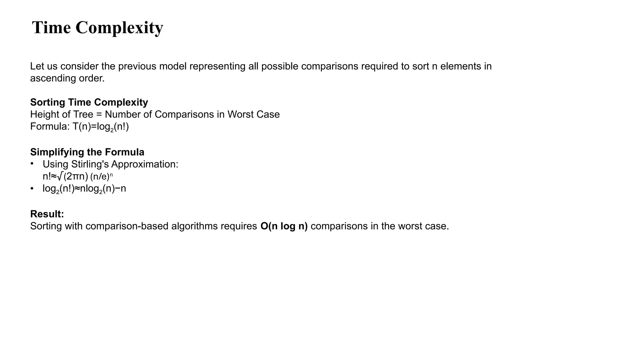 Time Complexity
Let us consider the previous model representing all possible comparisons required to sort n elements in
ascending order.
Sorting Time Complexity
Height of Tree = Number of Comparisons in Worst Case
Formula: T(n)=log2(n!)
Simplifying the Formula
• Using Stirling's Approximation:
n!≈√(2πn) (n/e)n
• log2(n!)≈nlog2(n)−n
Result:
Sorting with comparison-based algorithms requires O(n log n) comparisons in the worst case.
 