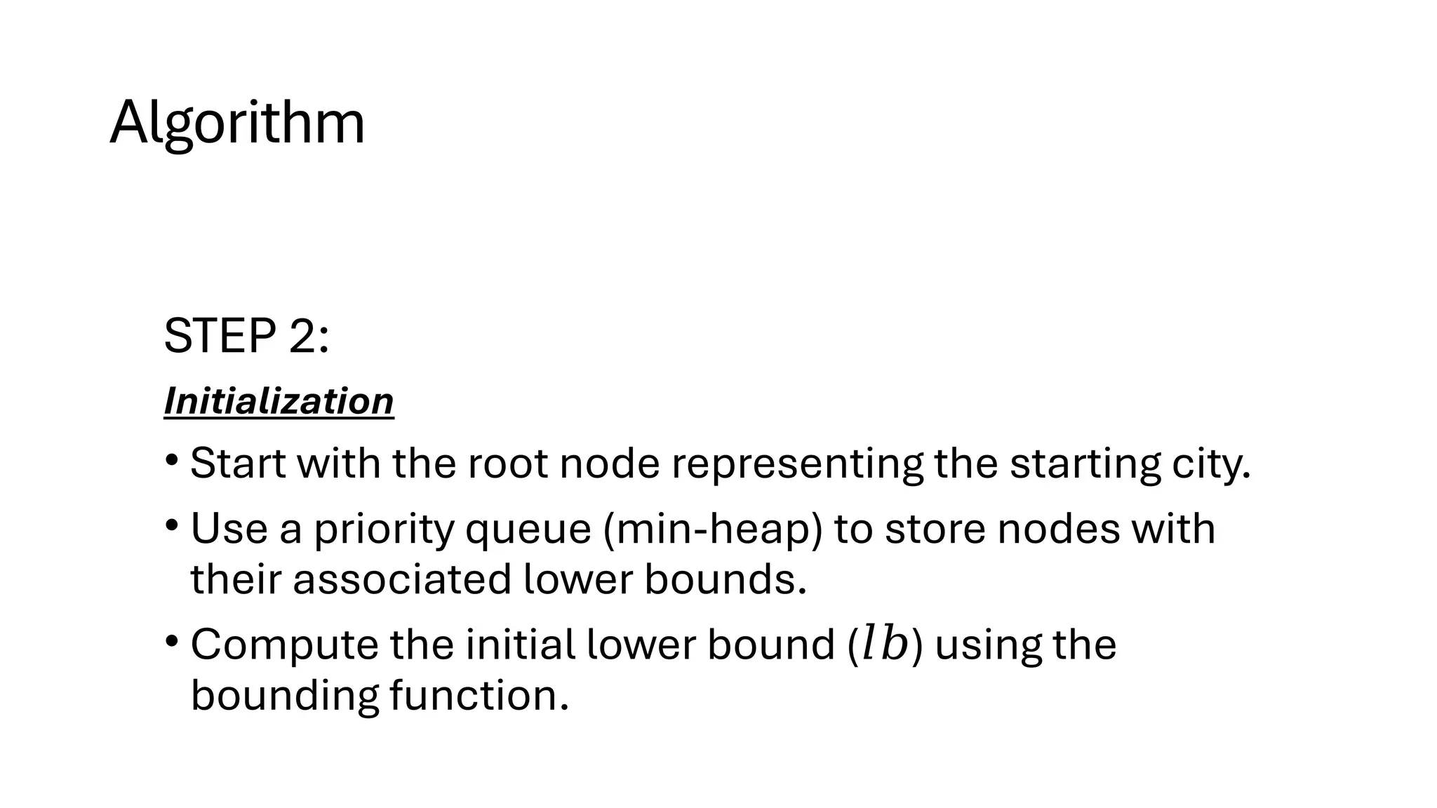 Algorithm
STEP 2:
Initialization
• Start with the root node representing the starting city.
• Use a priority queue (min-heap) to store nodes with
their associated lower bounds.
• Compute the initial lower bound ( ) using the
𝑙𝑏
bounding function.
 