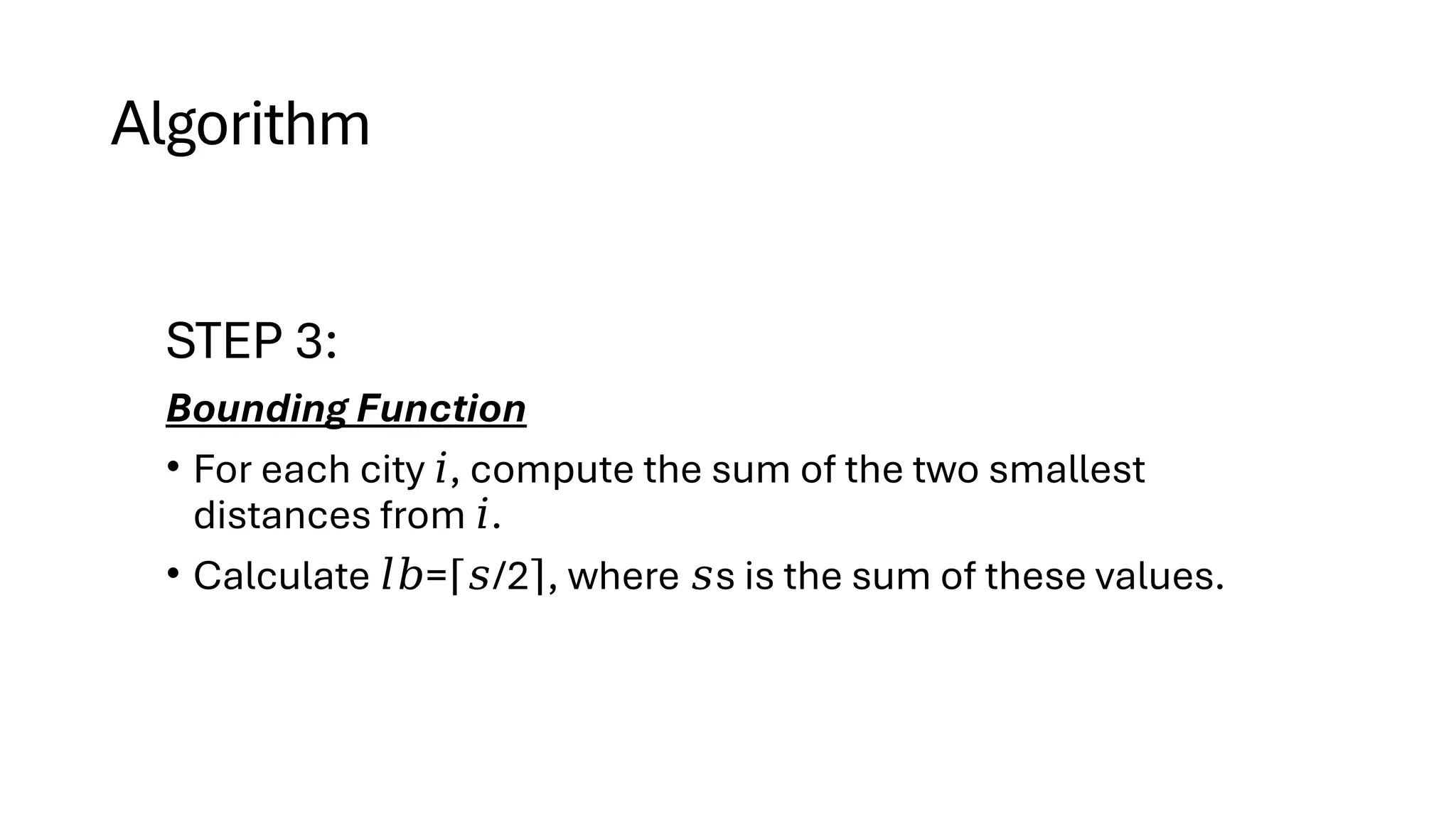 Algorithm
STEP 3:
Bounding Function
• For each city , compute the sum of the two smallest
𝑖
distances from .
𝑖
• Calculate = /2 , where s is the sum of these values.
𝑙𝑏 ⌈𝑠 ⌉ 𝑠
 