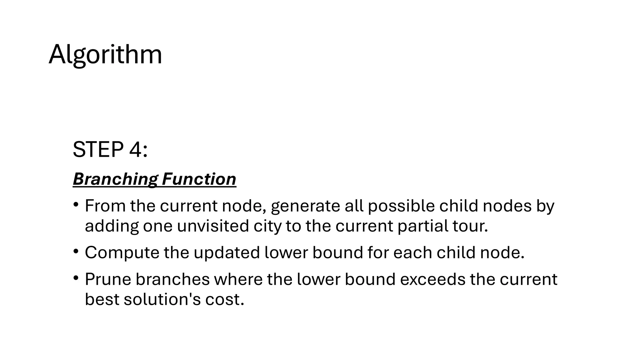 Algorithm
STEP 4:
Branching Function
• From the current node, generate all possible child nodes by
adding one unvisited city to the current partial tour.
• Compute the updated lower bound for each child node.
• Prune branches where the lower bound exceeds the current
best solution's cost.
 