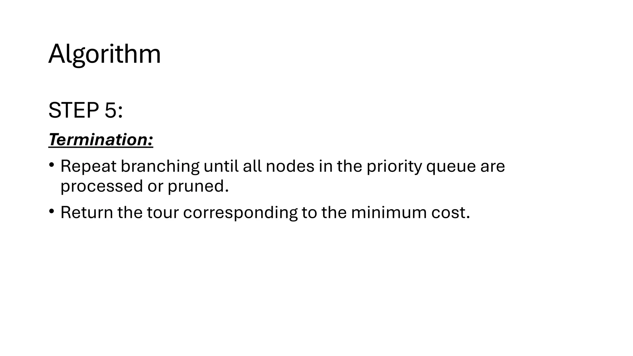 Algorithm
STEP 5:
Termination:
• Repeat branching until all nodes in the priority queue are
processed or pruned.
• Return the tour corresponding to the minimum cost.
 