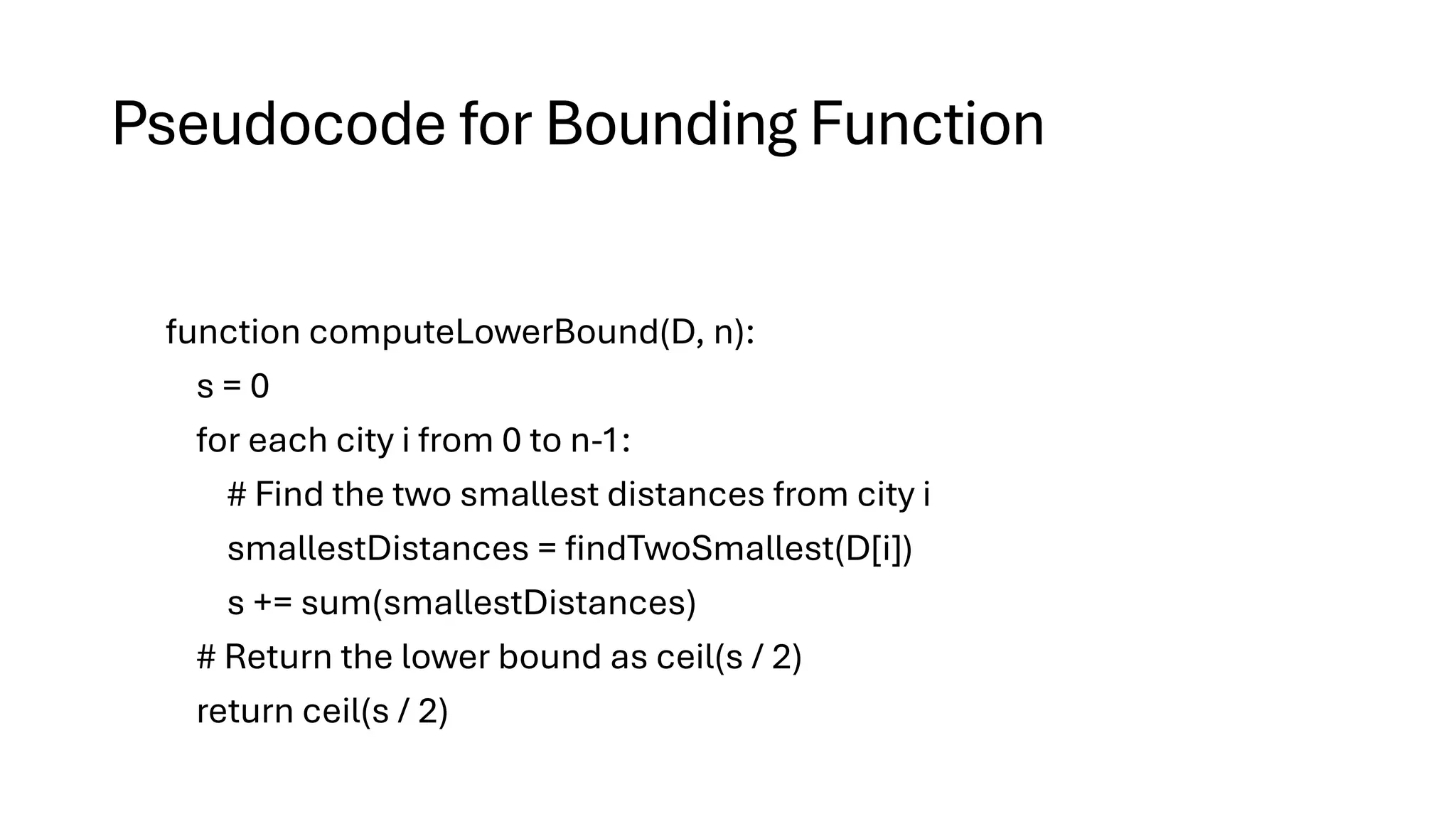 Pseudocode for Bounding Function
function computeLowerBound(D, n):
s = 0
for each city i from 0 to n-1:
# Find the two smallest distances from city i
smallestDistances = findTwoSmallest(D[i])
s += sum(smallestDistances)
# Return the lower bound as ceil(s / 2)
return ceil(s / 2)
 