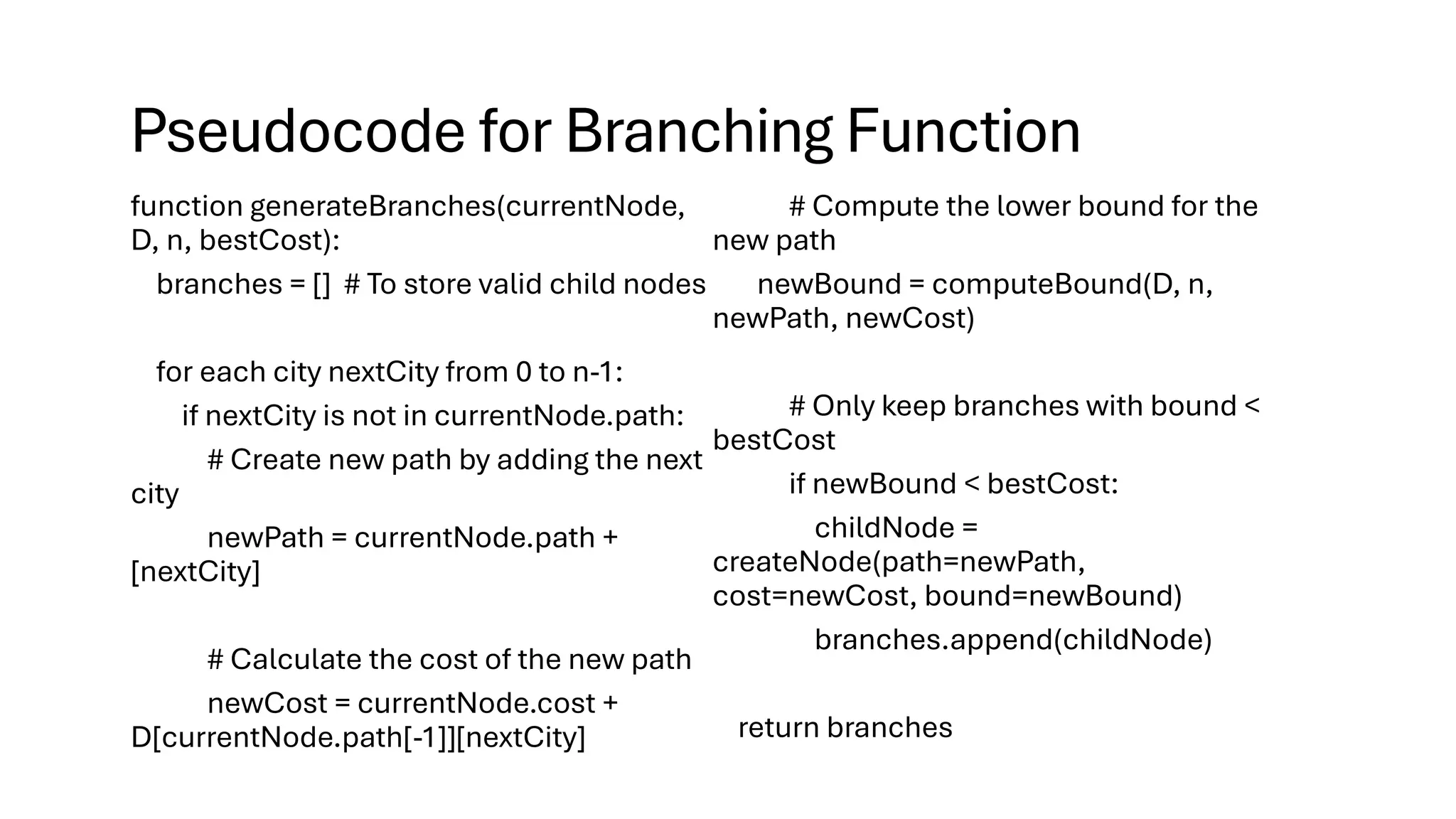 Pseudocode for Branching Function
function generateBranches(currentNode,
D, n, bestCost):
branches = [] # To store valid child nodes
for each city nextCity from 0 to n-1:
if nextCity is not in currentNode.path:
# Create new path by adding the next
city
newPath = currentNode.path +
[nextCity]
# Calculate the cost of the new path
newCost = currentNode.cost +
D[currentNode.path[-1]][nextCity]
# Compute the lower bound for the
new path
newBound = computeBound(D, n,
newPath, newCost)
# Only keep branches with bound <
bestCost
if newBound < bestCost:
childNode =
createNode(path=newPath,
cost=newCost, bound=newBound)
branches.append(childNode)
return branches
 