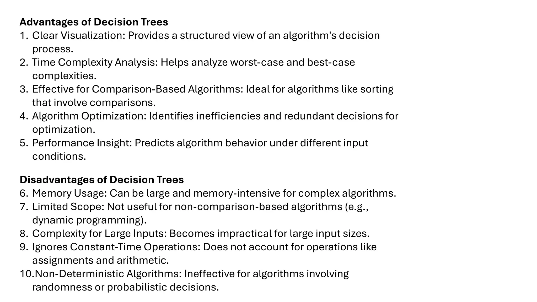 Advantages of Decision Trees
1. Clear Visualization: Provides a structured view of an algorithm's decision
process.
2. Time Complexity Analysis: Helps analyze worst-case and best-case
complexities.
3. Effective for Comparison-Based Algorithms: Ideal for algorithms like sorting
that involve comparisons.
4. Algorithm Optimization: Identifies inefficiencies and redundant decisions for
optimization.
5. Performance Insight: Predicts algorithm behavior under different input
conditions.
Disadvantages of Decision Trees
6. Memory Usage: Can be large and memory-intensive for complex algorithms.
7. Limited Scope: Not useful for non-comparison-based algorithms (e.g.,
dynamic programming).
8. Complexity for Large Inputs: Becomes impractical for large input sizes.
9. Ignores Constant-Time Operations: Does not account for operations like
assignments and arithmetic.
10.Non-Deterministic Algorithms: Ineffective for algorithms involving
randomness or probabilistic decisions.
 