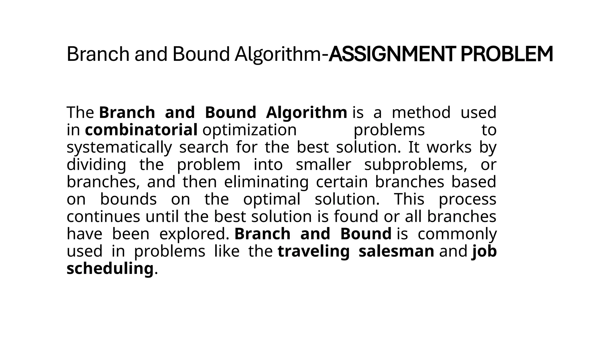 Branch and Bound Algorithm-ASSIGNMENT PROBLEM
The Branch and Bound Algorithm is a method used
in combinatorial optimization problems to
systematically search for the best solution. It works by
dividing the problem into smaller subproblems, or
branches, and then eliminating certain branches based
on bounds on the optimal solution. This process
continues until the best solution is found or all branches
have been explored. Branch and Bound is commonly
used in problems like the traveling salesman and job
scheduling.
 