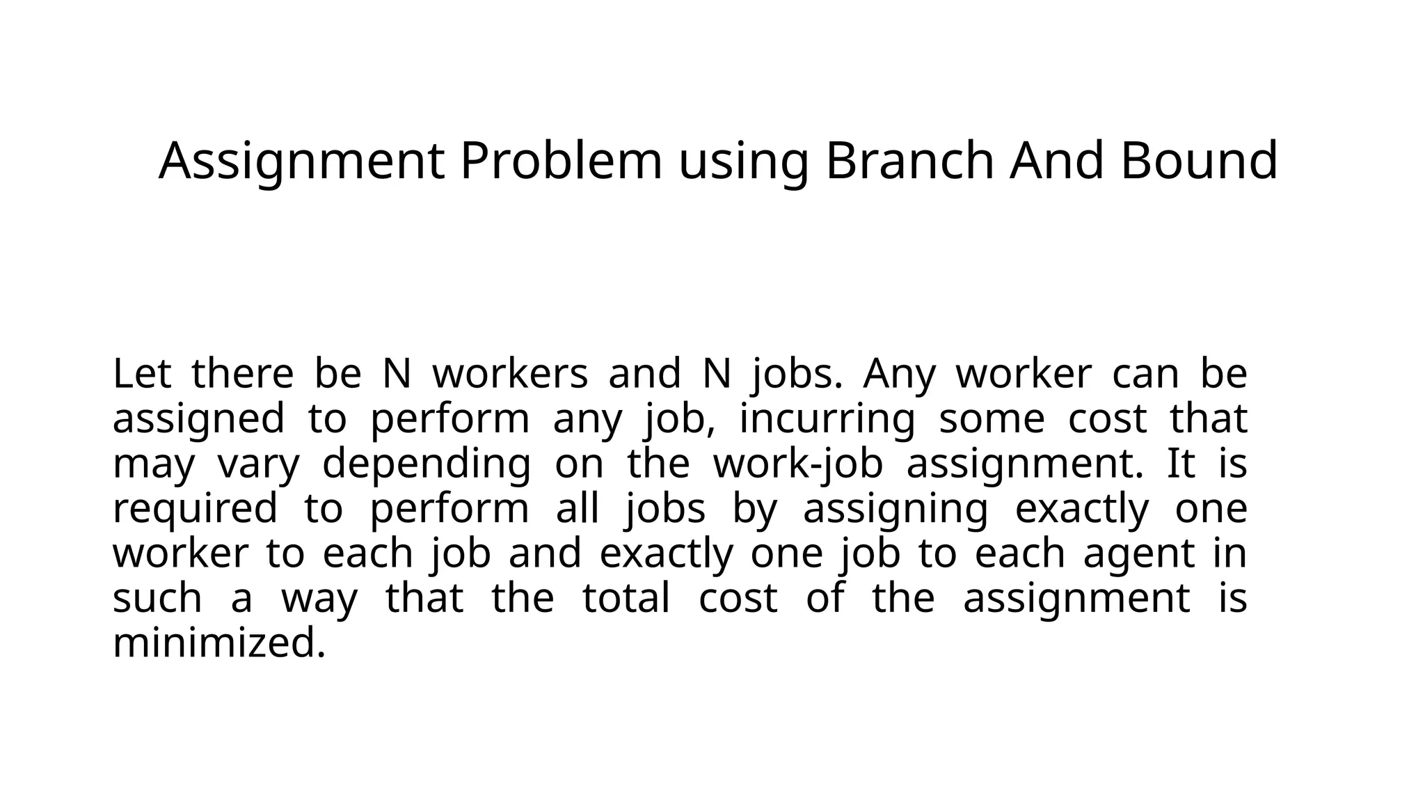 JAssignment Problem using Branch And Bound
Let there be N workers and N jobs. Any worker can be
assigned to perform any job, incurring some cost that
may vary depending on the work-job assignment. It is
required to perform all jobs by assigning exactly one
worker to each job and exactly one job to each agent in
such a way that the total cost of the assignment is
minimized.
 