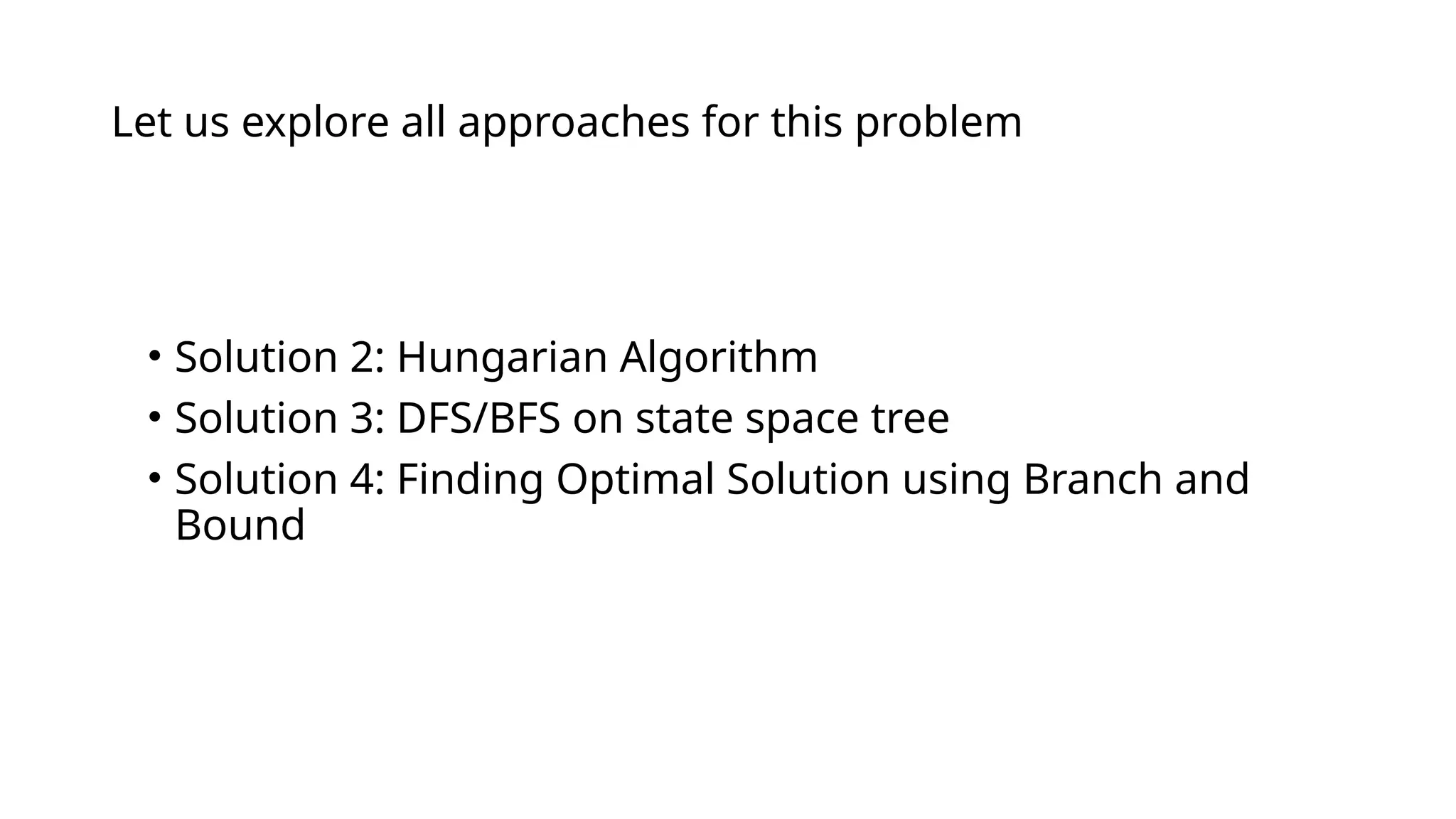 Let us explore all approaches for this problem
• Solution 1: Brute Force
• Solution 2: Hungarian Algorithm
• Solution 3: DFS/BFS on state space tree
• Solution 4: Finding Optimal Solution using Branch and
Bound
 