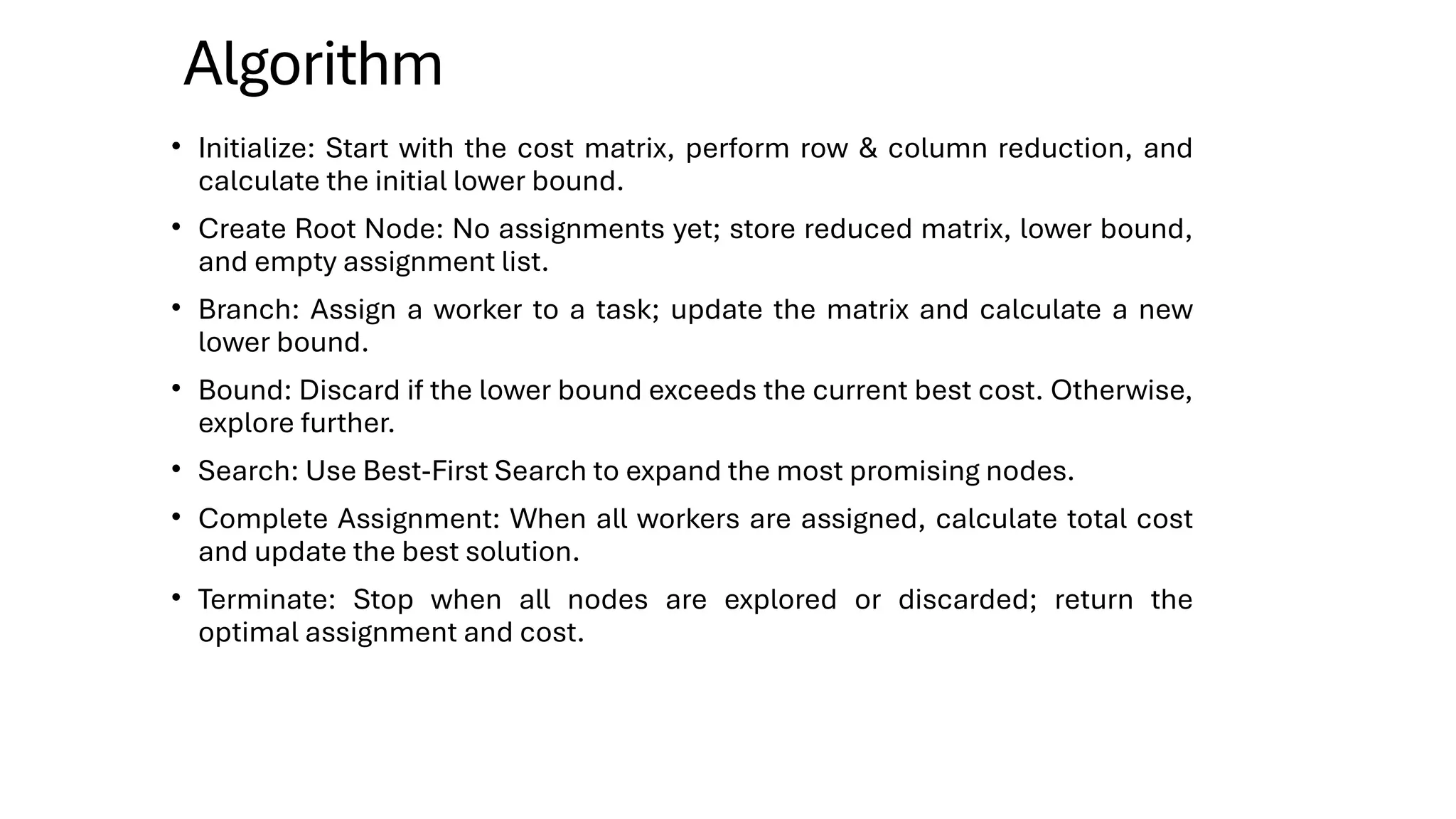 Algorithm
• Initialize: Start with the cost matrix, perform row & column reduction, and
calculate the initial lower bound.
• Create Root Node: No assignments yet; store reduced matrix, lower bound,
and empty assignment list.
• Branch: Assign a worker to a task; update the matrix and calculate a new
lower bound.
• Bound: Discard if the lower bound exceeds the current best cost. Otherwise,
explore further.
• Search: Use Best-First Search to expand the most promising nodes.
• Complete Assignment: When all workers are assigned, calculate total cost
and update the best solution.
• Terminate: Stop when all nodes are explored or discarded; return the
optimal assignment and cost.
 