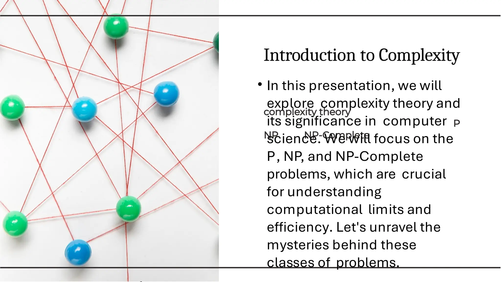Introduction to Complexity
• In this presentation, we will
explore complexity theory and
its signiﬁcance in computer
science. We will focus on the
P, NP, and NP-Complete
problems, which are crucial
for understanding
computational limits and
efﬁciency. Let's unravel the
mysteries behind these
classes of problems.
 