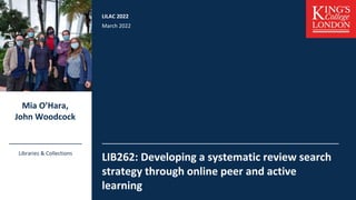 LILAC 2022
March 2022
LIB262: Developing a systematic review search
strategy through online peer and active
learning
Mia O’Hara,
John Woodcock
Libraries & Collections
 