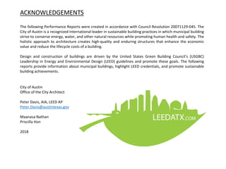 ACKNOWLEDGEMENTS
The following Performance Reports were created in accordance with Council Resolution 20071129-045. The
City of Austin is a recognized international leader in sustainable building practices in which municipal building
strive to conserve energy, water, and other natural resources while promoting human health and safety. The
holistic approach to architecture creates high-quality and enduring structures that enhance the economic
value and reduce the lifecycle costs of a building.
Design and construction of buildings are driven by the United States Green Building Council’s (USGBC)
Leadership in Energy and Environmental Design (LEED) guidelines and promote these goals. The following
reports provide information about municipal buildings, highlight LEED credentials, and promote sustainable
building achievements.
City of Austin
Office of the City Architect
Peter Davis, AIA, LEED AP
Peter.Davis@austintexas.gov
Maanasa Nathan
Priscilla Hon
2018
 