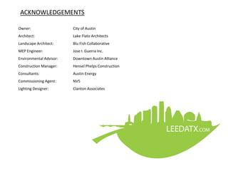 ACKNOWLEDGEMENTS
Owner: City of Austin
Architect: Lake Flato Architects
Landscape Architect: Blu Fish Collaborative
MEP Engineer: Jose I. Guerra Inc.
Environmental Advisor: Downtown Austin Alliance
Construction Manager: Hensel Phelps Construction
Consultants: Austin Energy
Commissioning Agent: NV5
Lighting Designer: Clanton Associates
 