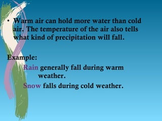 • Warm air can hold more water than cold
  air. The temperature of the air also tells
  what kind of precipitation will fall.

Example:
    Rain generally fall during warm
         weather.
    Snow falls during cold weather.
 