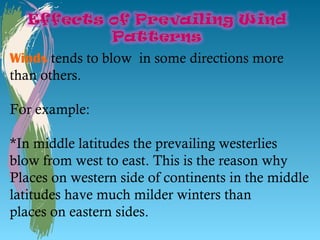 Winds tends to blow in some directions more
than others.

For example:

*In middle latitudes the prevailing westerlies
blow from west to east. This is the reason why
Places on western side of continents in the middle
latitudes have much milder winters than
places on eastern sides.
 