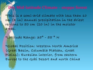 Dry Mid-latitude Climate – steppe forest
•This is a semi-arid climate with less than 10
cm (4 in) annual precipitation in the driest
regions to 50 cm (20 in) in the moister
areas.

•Latitude Range: 35° - 55 ° N

•Global Position: Western North America
(Great Basin, Columbia Plateau, Great
Plains); Eurasian interior, from eastern
Europe to the Gobi Desert and north China
 