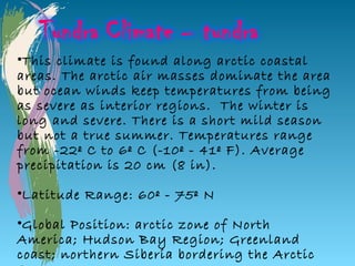 •This climate is found along arctic coastal
areas. The arctic air masses dominate the area
but ocean winds keep temperatures from being
as severe as interior regions. The winter is
long and severe. There is a short mild season
but not a true summer. Temperatures range
from -22º C to 6º C (-10º - 41º F). Average
precipitation is 20 cm (8 in).

•Latitude Range: 60º - 75º N

•Global Position: arctic zone of North
America; Hudson Bay Region; Greenland
coast; northern Siberia bordering the Arctic
 
