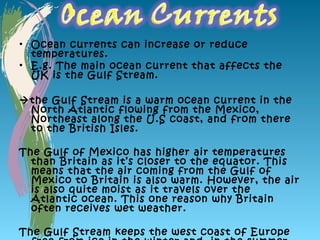 • Ocean currents can increase or reduce
  temperatures.
• E.g. The main ocean current that affects the
  UK is the Gulf Stream.

the Gulf Stream is a warm ocean current in the
 North Atlantic flowing from the Mexico,
 Northeast along the U.S coast, and from there
 to the British Isles.

The Gulf of Mexico has higher air temperatures
  than Britain as it’s closer to the equator. This
  means that the air coming from the Gulf of
  Mexico to Britain is also warm. However, the air
  is also quite moist as it travels over the
  Atlantic ocean. This one reason why Britain
  often receives wet weather.

The Gulf Stream keeps the west coast of Europe
 