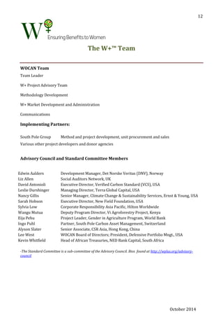 October 2014
12
The W+™ Team
WOCAN Team
Team Leader
W+ Project Advisory Team
Methodology Development
W+ Market Development and Administration
Communications
Implementing Partners:
South Pole Group Method and project development, unit procurement and sales
Various other project developers and donor agencies
Advisory Council and Standard Committee Members
Edwin Aalders Development Manager, Det Norske Veritas (DNV), Norway
Liz Allen Social Auditors Network, UK
David Antonioli Executive Director, Verified Carbon Standard (VCS), USA
Leslie Durshinger Managing Director, Terra Global Capital, USA
Nancy Gillis Senior Manager, Climate Change & Sustainability Services, Ernst & Young, USA
Sarah Hobson Executive Director, New Field Foundation, USA
Sylvia Low Corporate Responsibility Asia Pacific, Hilton Worldwide
Wangu Mutua Deputy Program Director, Vi Agroforestry Project, Kenya
Eija Pehu Project Leader, Gender in Agriculture Program, World Bank
Ingo Puhl Partner, South Pole Carbon Asset Management, Switzerland
Alyson Slater Senior Associate, CSR Asia, Hong Kong, China
Lee West WOCAN Board of Directors; President, Defensive Portfolio Mngt., USA
Kevin Whitfield Head of African Treasuries, NED Bank Capital, South Africa
-The Standard Committee is a sub-committee of the Advisory Council. Bios found at http://wplus.org/advisory-
council
 