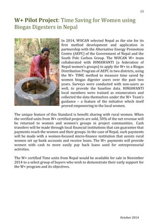 October 2014
13
W+ Pilot Project: Time Saving for Women using
Biogas Digesters in Nepal
In 2014, WOCAN selected Nepal as the site for its
first method development and application in
partnership with the Alternative Energy Promotion
Centre (AEPC) of the Government of Nepal and the
South Pole Carbon Group. The WOCAN W+ team
collaborated with HIMAWANTI (a federation of
Nepal women’s groups) to apply the W+ to a Biogas
Distribution Program of AEPC in two districts, using
the W+ TIME method to measure time saved by
women biogas digester users over the past two
years. Surveys were conducted with non-users as
well, to provide the baseline data. HIMAWANTI
local members were trained as enumerators and
collected the data themselves under the W+ Team’s
guidance – a feature of the initiative which itself
proved empowering to the local women.
The unique feature of this Standard is benefit sharing with rural women. When
the verified units from W+ certified projects are sold, 50% of the net revenue will
be returned to women and women’s groups in project communities. Cash
transfers will be made through local financial institutions that can guarantee that
payments reach the women and their groups. In the case of Nepal, such payments
will be made with a women-focused micro-finance institution that assists rural
women set up bank accounts and receive loans. The W+ payments will provide
women with cash to more easily pay back loans used for entrepreneurial
activities.
The W+ certified Time units from Nepal would be available for sale in November
2014 to a select group of buyers who wish to demonstrate their early support for
the W+ program and its objectives.
 