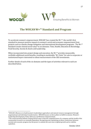 October 2014
17
The WOCANW+™ Standard and Program
To accelerate women’s empowerment, WOCAN3 has created the W+™: the world’s first
standard to measure positive impacts to women’s social and economic empowerment from
projects such as climate change mitigation and international development programs. The W+™
Standard creates shared social value4 in six domains: Time, Health, Education & Knowledge,
Food Security, Income & Assets and Leadership.
When incorporated into project design and execution, the W+™ provides measurable,
verifiable additional social benefits, resulting in marketable “W+ Units” for sale to corporate or
institutional buyers interested in robust measurement of the CRS investments.
Further details of each of the six domains and the types of activities relevant to each are
described below.
3
WOCAN’s Mission is to build women’s leadership in agriculture and natural resource management through
organizational and individual transformation. WOCAN focuses on three pillars to fulfill its mission: Women’s
Leadership Development, Policy Advocacy and Women's Empowerment.
4 The central premise behind creating shared value is that the competitiveness of a company and the health of the
communities around it are mutually dependent. Recognizing and capitalizing on these connections between
societal and economic progress has the power to unleash the next wave of global growth and to redefine
capitalism.
 