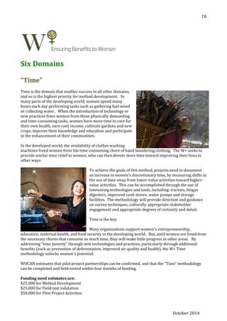 October 2014
18
Six Domains
“Time”
Time is the domain that enables success in all other domains,
and so is the highest priority for method development. In
many parts of the developing world, women spend many
hours each day performing tasks such as gathering fuel wood
or collecting water. When the introduction of technology or
new practices frees women from these physically demanding
and time-consuming tasks, women have more time to care for
their own health, earn cash income, cultivate gardens and new
crops, improve their knowledge and education and participate
in the enhancement of their communities.
In the developed world, the availability of clothes washing
machines freed women from the time-consuming chore of hand laundering clothing. The W+ seeks to
provide similar time relief to women, who can then devote more time toward improving their lives in
other ways.
To achieve the goals of this method, projects need to document
an increase in women’s discretionary time, by measuring shifts in
the use of time away from lower-value activities toward higher-
value activities. This can be accomplished through the use of
timesaving technologies and tools, including; tractors, biogas
digesters, improved cook stoves, water pumps and storage
facilities. The methodology will provide direction and guidance
on survey techniques, culturally appropriate stakeholder
engagement and appropriate degrees of certainty and detail.
Time is the key.
Many organizations support women’s entrepreneurship,
education, maternal health, and food security in the developing world. But, until women are freed from
the necessary chores that consume so much time, they will make little progress in other areas. By
addressing “time poverty” through new technologies and practices, particularly through additional
benefits (such as prevention of deforestation, improved air quality and health), the W+ Time
methodology unlocks women’s potential.
WOCAN estimates that pilot project partnerships can be confirmed, and that the “Time” methodology
can be completed and field-tested within four months of funding.
Funding need estimates are:
$25,000 for Method Development
$25,000 for Field-test validation
$50,000 for Pilot Project Activities
 