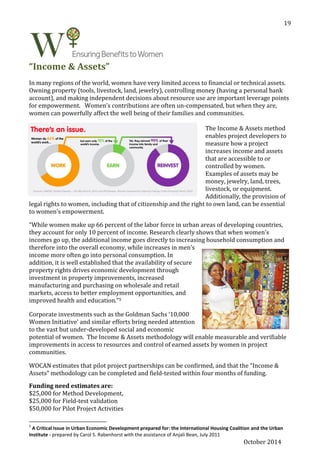 October 2014
19
“Income & Assets”
In many regions of the world, women have very limited access to financial or technical assets.
Owning property (tools, livestock, land, jewelry), controlling money (having a personal bank
account), and making independent decisions about resource use are important leverage points
for empowerment. Women’s contributions are often un-compensated, but when they are,
women can powerfully affect the well being of their families and communities.
The Income & Assets method
enables project developers to
measure how a project
increases income and assets
that are accessible to or
controlled by women.
Examples of assets may be
money, jewelry, land, trees,
livestock, or equipment.
Additionally, the provision of
legal rights to women, including that of citizenship and the right to own land, can be essential
to women’s empowerment.
“While women make up 66 percent of the labor force in urban areas of developing countries,
they account for only 10 percent of income. Research clearly shows that when women’s
incomes go up, the additional income goes directly to increasing household consumption and
therefore into the overall economy, while increases in men’s
income more often go into personal consumption. In
addition, it is well established that the availability of secure
property rights drives economic development through
investment in property improvements, increased
manufacturing and purchasing on wholesale and retail
markets, access to better employment opportunities, and
improved health and education.”5
Corporate investments such as the Goldman Sachs ‘10,000
Women Initiative’ and similar efforts bring needed attention
to the vast but under-developed social and economic
potential of women. The Income & Assets methodology will enable measurable and verifiable
improvements in access to resources and control of earned assets by women in project
communities.
WOCAN estimates that pilot project partnerships can be confirmed, and that the “Income &
Assets” methodology can be completed and field-tested within four months of funding.
Funding need estimates are:
$25,000 for Method Development,
$25,000 for Field-test validation
$50,000 for Pilot Project Activities
5
A Critical Issue in Urban Economic Development prepared for: the International Housing Coalition and the Urban
Institute - prepared by Carol S. Rabenhorst with the assistance of Anjali Bean, July 2011
 