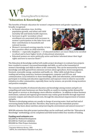 October 2014
20
“Education & Knowledge”
The benefits of female education for women's empowerment and gender equality are
broadly recognized:
 As female education rises, fertility,
population growth, and infant and child
mortality fall and family health improves.
 Increases in girls' secondary school
enrollment are associated with increases in
women's participation in the labor force and
their contributions to household and
national income.
 Women's increased earning capacity, in turn,
has a positive effect on child nutrition.
 Children — especially daughters — of educated mothers are more likely to be enrolled
in school and to have higher levels of educational attainment.
 Educated women are more politically active and better informed about their legal
rights and how to exercise them6.”
The Education & Knowledge method will enable project developers to evaluate how projects
have resulted in women’s increased knowledge and skills, as well as the transmittal of
women’s knowledge and skills to others in the community. This can be measured by increased
knowledge and skills gained from extension services about agriculture, forest management,
livestock, renewable energy, sanitation and health, etc. Other skills include those of basic
reading and writing, numeracy, business management, computer and GPS use, and
communication. Local initiatives to share knowledge, skills and information, and invitations to
participate in training and education opportunities and exposure visits to observe successful
initiatives in other communities, especially those run by women, can provide strong incentives
and positive examples.
The economic benefits of enhanced education and knowledge among women and girls are
compelling and some businesses see these benefits as a path to creating market demand for
their goods or services or developing a more effective workforce. In addition to these business
motivations, national and regional governments may realize great benefits through improved
economic outputs and reduced social costs, through the educational empowerment of women
and girls.
“Women in developing nations are usually in charge of securing water, food and fuel and of
overseeing family health and diet. Therefore, they tend to put into immediate practice
whatever they learn about nutrition and preserving the environment and natural resources7.”
WOCAN estimates that pilot project partnerships can be confirmed, and that the “Education &
Knowledge” methodology can be completed and field-tested within four months of funding.
Funding need estimates are:
$25,000 for Method Development
$25,000 for Field-test validation
$50,000 for Pilot Project Activities
6
Population Reference Bureau, 2003
7
UNFPA, the United Nations Population Fund, 2012
 