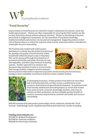October 2014
22
“Food Security”
Improvements in Food Security are critical for women’s attainment of economic, social and
health improvements. Women are often responsible for ensuring that their families are fed,
yet they themselves may go without adequate nutrition. Women in developing economies,
particularly in indigenous communities, are the custodians of local plant knowledge,
traditional methods and practices of crop and soil management. Supporting women in their
role as food-producers is critical for long-term food security, improved nutrition and effective,
sustainable resource stewardship.
The Food Security method will enable project
developers to evaluate how the project has decreased
the quantity and quality of food insecurity within
households within the project scope or boundary.
This can be measured through documentation of
increased soil fertility and yields, diversity of crops
and vegetables, and other improvements in farming
systems. Another approach is to measure and
document improvements in tools or access to tools,
food storage facilities, irrigation systems and post-
harvest practices that result in improved crop yields and decreased post-harvest losses,
leading to more availability of nutritious foods for women and their families.
In developing economies, women produce from half to far more than
half of all food production, yet they receive a small fraction of aid
resources directed toward agricultural development. Investments in the
Food Security method and associated projects, to ensure that women
have access to tools, resources, knowledge, facilities, and access to
markets for their production, can have multiple positive benefits in
women’s economic empowerment, nutrition and health, and resource
stewardship.
WOCAN estimates that pilot project partnerships can be confirmed, and that the “Food
Security” methodology can be completed and field-tested within four months of funding.
Funding need estimates are:
$25,000 for Method Development
$25,000 for Field-test validation
$50,000 for Pilot Project Activities
 