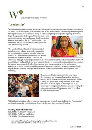 October 2014
23
“Leadership”
Within developing economies, women are still widely under-represented in decision-making at
all levels, in the household, in businesses, and in the public sphere. Addressing these inequities
through laws and public policy is a way of formalizing the goal of gender equality. However,
legal changes are not always sufficient to overcome
customs to create lasting changes. Implementation
of programs such as the W+™ methodology can
help close the gap between what laws proscribe
and what actually occurs.
The Leadership methodology enables project
developers to evaluate how projects result in
increased decision making roles for women –
within the context of the project itself or within
households and communities. This can be
measured through evaluating increases in the representation and participation of women both
quantitatively and qualitatively in governance bodies of community organizations (measuring
how many women are in leadership roles and how many are active in discussions and
decisions) or an increase in the effectiveness of women's groups to advocate, manage funds,
negotiate and network through leadership and entrepreneurship skill development and
coaching.
“Gender equality is important in its own right.
Development is a process of expanding freedoms
equally for all people—male and female (Sen, 2009).
Closing the gap in well being between males and
females is as much a part of development as is
reducing income poverty. Greater gender equality also
enhances economic efficiency and improves other
development outcomes8.”
WOCAN estimates that pilot project partnerships can be confirmed, and that the “Leadership”
methodology can be completed and field-tested within four months of funding.
Funding need estimates are:
$25,000 for Method Development
$25,000 for Field-test validation
$50,000 for Pilot Project Activity
8
International Monetary Fund. Empowering Women Is Smart Economics
FINANCE & DEVELOPMENT, March 2012, Vol. 49, No. 1
 
