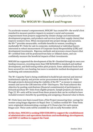 October 2014
2
The WOCAN W+ Standard and Program
To accelerate women’s empowerment, WOCAN1 has created W+: the world’s first
standard to measure positive impacts to women’s social and economic
empowerment from projects supported by climate change and international
development programs, and products and services (and their supply chains) that
improve women’s lives. When incorporated into project design and execution,
the W+™ provides measurable, verifiable benefits to women, resulting in
marketable W+ Units for sale to corporate, institutional or individual buyers
interested in robust measurement of Corporate Social Responsibility (CSR) and
development investments. Rigorous methods and processes ensure buyers that
W+ certified Units will be protected from false or inflated claims, and can
confidently measure the beneficial impacts of their investments.
WOCAN has supported the development of the W+ Standard through its own core
funding resources, investing more than USD $250,000 in standard and method
development, and field testing within pilot projects. Some additional funds have
been secured for core funding, but more is needed for method development and
marketing and communications.
The W+ Capacity Fund is being established to build broad external and internal
institutional capacity and private sector procurement demand for W+ Units
through projects demonstrating the viability of the W+™ as means to empower
women and serve the CSR interests of W+ Unit buyers. The Fund achieves this
objective by pooling contributions (financial commitments) of participants to
forward-purchase W+ Units from eligible projects. Sample projects are listed on
Page 22. W+ units will be issued from those projects that can be verified to have
included women’s benefits by quantifying and assigning a financial value to them.
W+ Units have now been issued from a Pilot Project measuring time- savings for
women using biogas digesters in Nepal. Over 1.2 million verified W+ Time Units
were originated, demonstrating a savings of 2.2 hours/per for each woman
biogas user. These units will be available for sale in early November 2014.
At this time, WOCAN is seeking USD $500,000 to support the establishment
of administrative and operations functions and methodology development,
and USD 4.5 million to support the Fund.
 