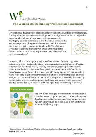 October 2014
3
The Woman Effect: Funding Women’s Empowerment
Governments, development agencies, corporations and investors are increasingly
funding women’s empowerment and gender equality, based on human rights for
women and evidence of improved project outcomes in
developing country communities. Studies by Goldman Sachs
and others point to the potential increases in GDP if women
had equal access to employment and credit. “Gender lens
investing” is gaining popularity as a way to use capital to
deliver financial return and improve the lives of women and
their communities.2
However, what is lacking for many is a robust means of measuring these
outcomes in a way that can be simply communicated. At this time, certification
schemes and standards widely used by companies, carbon projects, impact
investors and others to indicate their ‘good corporate citizenship’ or “do no
harm” do not quantify benefits or outcomes to women of project communities;
many refer only to gender and women in relation to their workplaces or social
safeguards. The W+ aims for a more pro-active approach to tackle the issue, by
incentivizing projects and companies to deliver new resources to women of
affected communities, to address both their practical and strategic interests.
The W+ offers a unique mechanism to value women’s
contributions to unpaid care work, climate change and
development initiatives and spur their empowerment
by sharing revenues from the sales of W+ units with
women and their groups.
2 Kaplan, S. and J. Vanderbrug, The Rise of Gender Capitalism. Stanford Social Innovation
Review, Fall 20014.
 