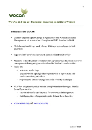 October 2014
4
WOCAN and the W+ Standard: Ensuring Benefits to Women
Introduction to WOCAN:
• Women Organizing for Change in Agriculture and Natural Resource
Management - A women-led US-registered NGO founded in 2004
• Global membership network of over 1000 women and men in 105
countries
• Supported by diverse donors with core support from Norway
• Mission: to build women’s leadership in agriculture and natural resource
management through organizational and individual transformation.
• Focus on:
– women’s leadership
– capacity building for gender equality within agriculture and
environment organizations
– responses to climate change and food security challenges
• NEW W+ program expands women’s empowerment through a Results
Based Approach to:
– increase benefits and impacts for women and their groups
– build capacities of organizations to deliver these benefits
 www.wocan.org and www.wplus.org
 